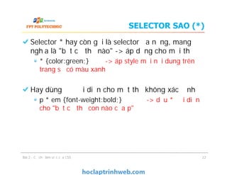 SELECTOR SAO (*)
Selector * hay còn gọi là selector đa năng, mang
nghĩa là "bất cứ thẻ nào" -> áp dụng cho mọi thẻ
* {color:green;} -> áp style mọi nội dung trên
trang sẽ có màu xanh
Hay dùng để đại diện cho một thẻ không xác định
p * em {font-weight:bold;} -> dấu * đại diện
cho "bất cứ thẻ con nào của p"
Selector * hay còn gọi là selector đa năng, mang
nghĩa là "bất cứ thẻ nào" -> áp dụng cho mọi thẻ
* {color:green;} -> áp style mọi nội dung trên
trang sẽ có màu xanh
Hay dùng để đại diện cho một thẻ không xác định
p * em {font-weight:bold;} -> dấu * đại diện
cho "bất cứ thẻ con nào của p"
Bài 2 - Cơ chế làm việc của CSS 22
 