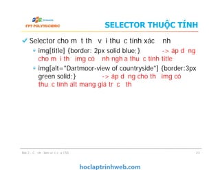 SELECTOR THUỘC TÍNH
Selector cho một thẻ với thuộc tính xác định
img[title] {border: 2px solid blue;} -> áp dụng
cho mọi thẻ img có định nghĩa thuộc tính title
img[alt="Dartmoor-view of countryside"] {border:3px
green solid;} -> áp dụng cho thẻ img có
thuộc tính alt mang giá trị cụ thể
Selector cho một thẻ với thuộc tính xác định
img[title] {border: 2px solid blue;} -> áp dụng
cho mọi thẻ img có định nghĩa thuộc tính title
img[alt="Dartmoor-view of countryside"] {border:3px
green solid;} -> áp dụng cho thẻ img có
thuộc tính alt mang giá trị cụ thể
Bài 2 - Cơ chế làm việc của CSS 23
 