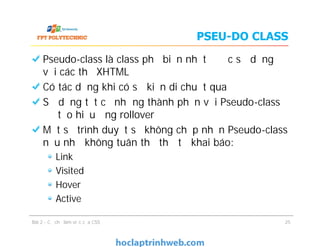 PSEU-DO CLASS
Pseudo-class là class phổ biến nhất được sử dụng
với các thẻ XHTML
Có tác dụng khi có sự kiện di chuột qua
Sử dụng tất cả những thành phần với Pseudo-class
để tạo hiệu ứng rollover
Một số trình duyệt sẽ không chấp nhận Pseudo-class
nếu như không tuân thủ thứ tự khai báo:
Link
Visited
Hover
Active
Bài 2 - Cơ chế làm việc của CSS
Pseudo-class là class phổ biến nhất được sử dụng
với các thẻ XHTML
Có tác dụng khi có sự kiện di chuột qua
Sử dụng tất cả những thành phần với Pseudo-class
để tạo hiệu ứng rollover
Một số trình duyệt sẽ không chấp nhận Pseudo-class
nếu như không tuân thủ thứ tự khai báo:
Link
Visited
Hover
Active
25
 