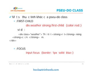 PSEU-DO CLASS
Một số thuộc tính khác của pseu-do class
:FIRST-CHILD
div.weather strong:ﬁrst-child {color:red;}
ví dụ:
<div class="weather"> Thời tiết <strong>rất</strong> nóng
<strong>cực kỳ</strong> ẩm.
</div>
:FOCUS
input:focus {border: 1px solid blue;}
Bài 2 - Cơ chế làm việc của CSS
Một số thuộc tính khác của pseu-do class
:FIRST-CHILD
div.weather strong:ﬁrst-child {color:red;}
ví dụ:
<div class="weather"> Thời tiết <strong>rất</strong> nóng
<strong>cực kỳ</strong> ẩm.
</div>
:FOCUS
input:focus {border: 1px solid blue;}
26
 