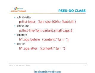 PSEU-DO CLASS
x:ﬁrst-letter
p:ﬁrst-letter {font-size:300%; ﬂoat:left;}
x:ﬁrst-line
p:ﬁrst-line{font-variant:small-caps;}
x:before
h1.age:before {content:"Tuổi: "}
x:after
h1.age:after {content:" tuổi."}
Bài 2 - Cơ chế làm việc của CSS
x:ﬁrst-letter
p:ﬁrst-letter {font-size:300%; ﬂoat:left;}
x:ﬁrst-line
p:ﬁrst-line{font-variant:small-caps;}
x:before
h1.age:before {content:"Tuổi: "}
x:after
h1.age:after {content:" tuổi."}
27
 