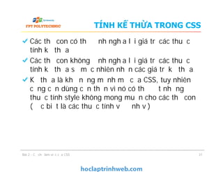 TÍNH KẾ THỪA TRONG CSS
Các thẻ con có thể định nghĩa lại giá trị các thuộc
tính kế thừa
Các thẻ con không định nghĩa lại giá trị các thuộc
tính kế thừa sẽ mặc nhiên nhận các giá trị kế thừa
Kế thừa là khả năng mạnh mẽ của CSS, tuy nhiên
cũng cần dùng cẩn thận vì nó có thể đặt những
thuộc tính style không mong muốn cho các thẻ con
(đặc biệt là các thuộc tính về định vị)
Các thẻ con có thể định nghĩa lại giá trị các thuộc
tính kế thừa
Các thẻ con không định nghĩa lại giá trị các thuộc
tính kế thừa sẽ mặc nhiên nhận các giá trị kế thừa
Kế thừa là khả năng mạnh mẽ của CSS, tuy nhiên
cũng cần dùng cẩn thận vì nó có thể đặt những
thuộc tính style không mong muốn cho các thẻ con
(đặc biệt là các thuộc tính về định vị)
Bài 2 - Cơ chế làm việc của CSS 31
 