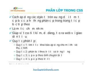 PHÂN LỚP TRONG CSS
Cách áp dụng các style từ trên xuống dưới từ một
cấp bậc của hệ thống phân cấp trong trang tới cấp
bậc tiếp theo
Là một cơ chế mạnh mẽ
Giúp viết css tiết kiệm, dễ dàng, tạo ra web với giao
diện tối ưu
Quy tắc phân lớp:
Quy tắc 1: tìm tất cả khai báo áp dụng cho mỗi thẻ và
thuộc tính
Quy tắc 2: phân loại theo trật tự và trọng lượng
Quy tắc 3: sắp xếp theo tính chuyên biệt
Quy tắc 4: sắp xếp theo trật tự
Cách áp dụng các style từ trên xuống dưới từ một
cấp bậc của hệ thống phân cấp trong trang tới cấp
bậc tiếp theo
Là một cơ chế mạnh mẽ
Giúp viết css tiết kiệm, dễ dàng, tạo ra web với giao
diện tối ưu
Quy tắc phân lớp:
Quy tắc 1: tìm tất cả khai báo áp dụng cho mỗi thẻ và
thuộc tính
Quy tắc 2: phân loại theo trật tự và trọng lượng
Quy tắc 3: sắp xếp theo tính chuyên biệt
Quy tắc 4: sắp xếp theo trật tự
Bài 2 - Cơ chế làm việc của CSS 32
 
