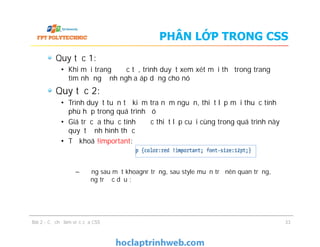 PHÂN LỚP TRONG CSS
Quy tắc 1:
• Khi mỗi trang được tả, trình duyệt xem xét mỗi thẻ trong trang để
tìm những định nghĩa áp dụng cho nó
Quy tắc 2:
• Trình duyệt tuần tự kiểm tra năm nguồn, thiết lập mọi thuộc tính
phù hợp trong quá trình đó
• Giá trị của thuộc tính được thiết lập cuối cùng trong quá trình này
quyết định hình thức
• Từ khoá !important:
– Đứng sau một khoagnr trống, sau style muốn trở nên quan trọng,
đứng trước dấu ;
Quy tắc 1:
• Khi mỗi trang được tả, trình duyệt xem xét mỗi thẻ trong trang để
tìm những định nghĩa áp dụng cho nó
Quy tắc 2:
• Trình duyệt tuần tự kiểm tra năm nguồn, thiết lập mọi thuộc tính
phù hợp trong quá trình đó
• Giá trị của thuộc tính được thiết lập cuối cùng trong quá trình này
quyết định hình thức
• Từ khoá !important:
– Đứng sau một khoagnr trống, sau style muốn trở nên quan trọng,
đứng trước dấu ;
Bài 2 - Cơ chế làm việc của CSS 33
 