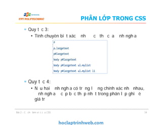 PHÂN LỚP TRONG CSS
Quy tắc 3:
• Tính chuyên biệt xác định độ cụ thể của định nghĩa
Quy tắc 4:
• Nếu hai định nghĩa có trọng lượng chính xác như nhau,
định nghĩa ở cấp bậc thấp nhất trong phân lớp ghi đè
giá trị
Quy tắc 3:
• Tính chuyên biệt xác định độ cụ thể của định nghĩa
Quy tắc 4:
• Nếu hai định nghĩa có trọng lượng chính xác như nhau,
định nghĩa ở cấp bậc thấp nhất trong phân lớp ghi đè
giá trị
Bài 2 - Cơ chế làm việc của CSS 34
 