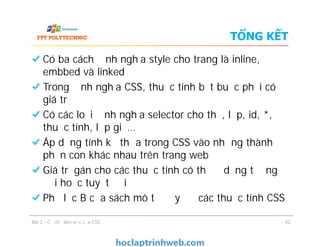 TỔNG KẾT
Có ba cách định nghĩa style cho trang là inline,
embbed và linked
Trong định nghĩa CSS, thuộc tính bắt buộc phải có
giá trị
Có các loại định nghĩa selector cho thẻ, lớp, id, *,
thuộc tính, lớp giả…
Áp dụng tính kế thừa trong CSS vào những thành
phần con khác nhau trên trang web
Giá trị gán cho các thuộc tính có thể ở dạng tương
đối hoặc tuyệt đối
Phụ lục B của sách mô tả đầy đủ các thuộc tính CSS
Có ba cách định nghĩa style cho trang là inline,
embbed và linked
Trong định nghĩa CSS, thuộc tính bắt buộc phải có
giá trị
Có các loại định nghĩa selector cho thẻ, lớp, id, *,
thuộc tính, lớp giả…
Áp dụng tính kế thừa trong CSS vào những thành
phần con khác nhau trên trang web
Giá trị gán cho các thuộc tính có thể ở dạng tương
đối hoặc tuyệt đối
Phụ lục B của sách mô tả đầy đủ các thuộc tính CSS
Bài 2 - Cơ chế làm việc của CSS 42
 