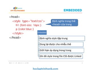 EMBEDDED
<head>
<style type="text/css">
h1 {font-size: 16px;}
p {color:blue;}
</style>
</head>
Embedded
Định nghĩa trong thẻ
<head> của trang
<head>
<style type="text/css">
h1 {font-size: 16px;}
p {color:blue;}
</style>
</head>
Bài 2 - Cơ chế làm việc của CSS
Định nghĩa style tập trung
Dùng lại được cho nhiều thẻ
Giới hạn áp dụng trong trang
Ghi đè style trong file CSS được Linked
6
 