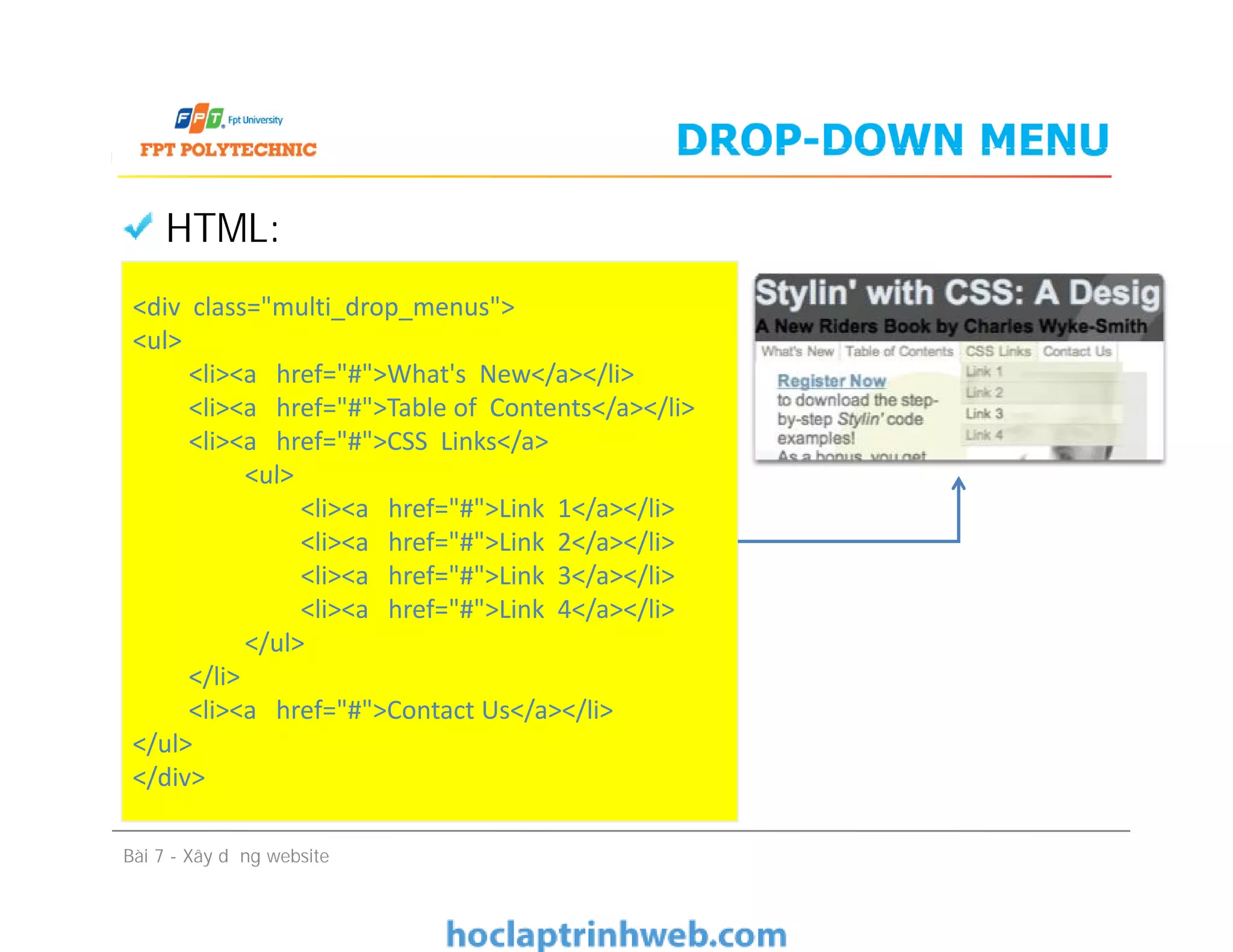 DROP-DOWN MENU
HTML:
<div class="multi_drop_menus">
<ul>
<li><a href="#">What's New</a></li>
<li><a href="#">Table of Contents</a></li>
<li><a href="#">CSS Links</a>
<ul>
<li><a href="#">Link 1</a></li>
<li><a href="#">Link 2</a></li>
<li><a href="#">Link 3</a></li>
<li><a href="#">Link 4</a></li>
</ul>
</li>
<li><a href="#">Contact Us</a></li>
</ul>
</div>
Bài 7 - Xây dựng website
<div class="multi_drop_menus">
<ul>
<li><a href="#">What's New</a></li>
<li><a href="#">Table of Contents</a></li>
<li><a href="#">CSS Links</a>
<ul>
<li><a href="#">Link 1</a></li>
<li><a href="#">Link 2</a></li>
<li><a href="#">Link 3</a></li>
<li><a href="#">Link 4</a></li>
</ul>
</li>
<li><a href="#">Contact Us</a></li>
</ul>
</div>
 
