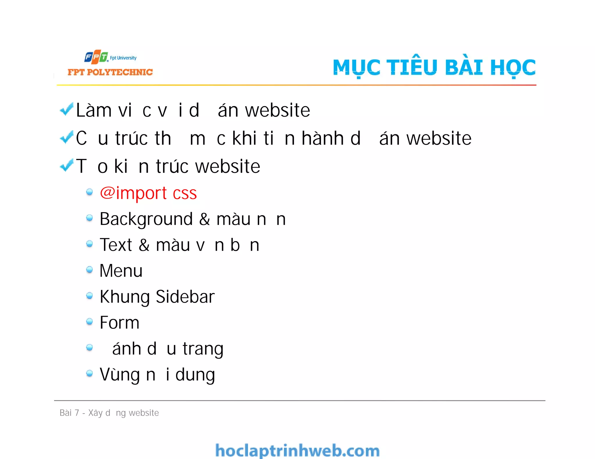 MỤC TIÊU BÀI HỌC
Làm việc với dự án website
Cấu trúc thư mục khi tiến hành dự án website
Tạo kiến trúc website
@import css
Background & màu nền
Text & màu văn bản
Menu
Khung Sidebar
Form
Đánh dấu trang
Vùng nội dung
Làm việc với dự án website
Cấu trúc thư mục khi tiến hành dự án website
Tạo kiến trúc website
@import css
Background & màu nền
Text & màu văn bản
Menu
Khung Sidebar
Form
Đánh dấu trang
Vùng nội dung
Bài 7 - Xây dựng website
 