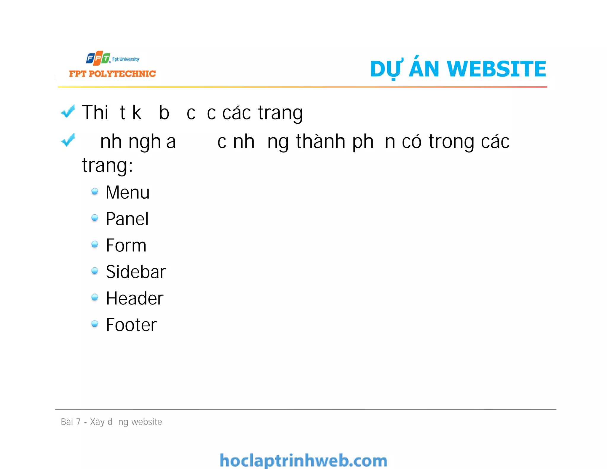 DỰ ÁN WEBSITE
Thiết kế bố cục các trang
Định nghĩa được những thành phần có trong các
trang:
Menu
Panel
Form
Sidebar
Header
Footer
Bài 7 - Xây dựng website
Thiết kế bố cục các trang
Định nghĩa được những thành phần có trong các
trang:
Menu
Panel
Form
Sidebar
Header
Footer
 