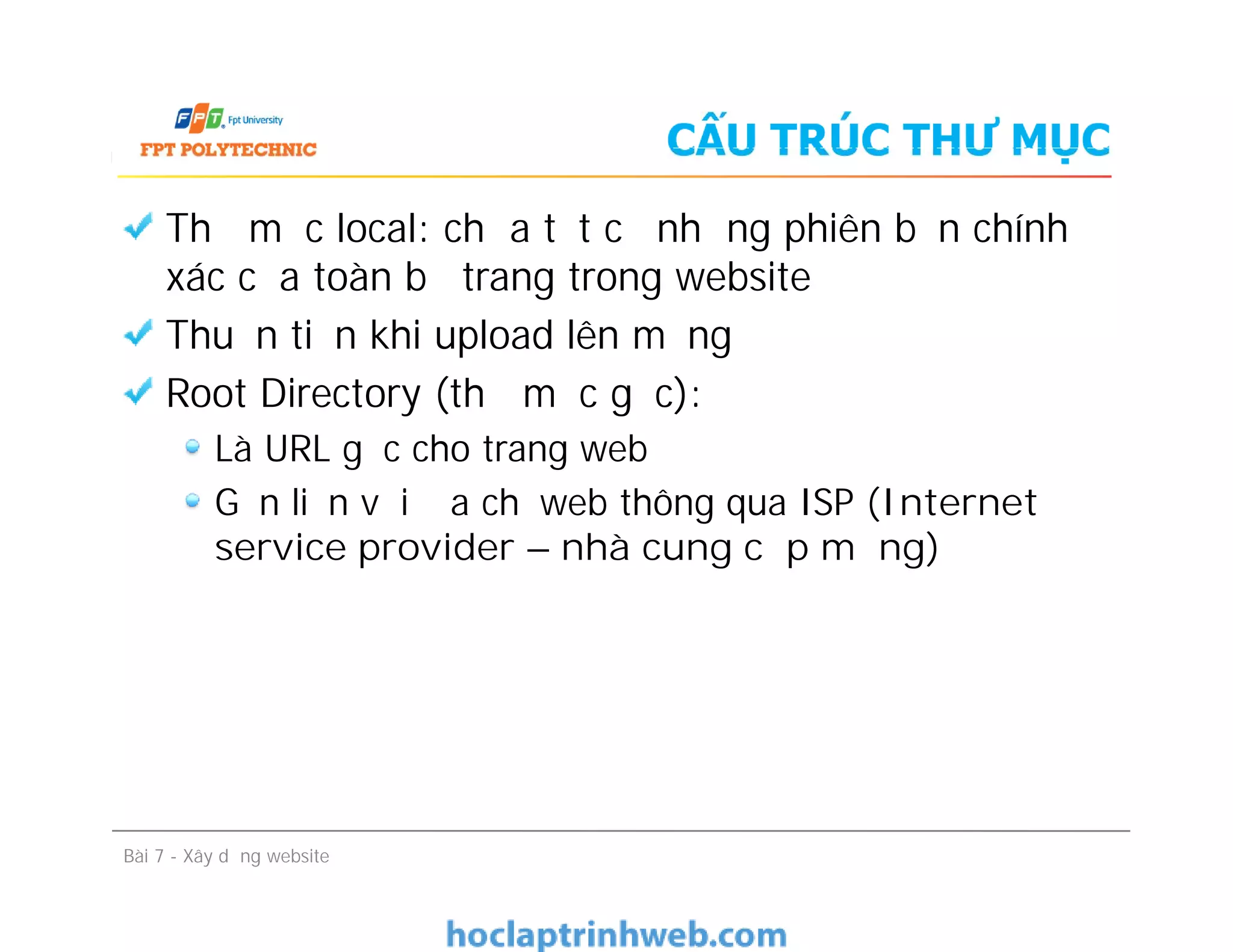 CẤU TRÚC THƯ MỤC
Thư mục local: chứa tất cả những phiên bản chính
xác của toàn bộ trang trong website
Thuận tiện khi upload lên mạng
Root Directory (thư mục gốc):
Là URL gốc cho trang web
Gắn liền với địa chỉ web thông qua ISP (Internet
service provider – nhà cung cấp mạng)
Bài 7 - Xây dựng website
Thư mục local: chứa tất cả những phiên bản chính
xác của toàn bộ trang trong website
Thuận tiện khi upload lên mạng
Root Directory (thư mục gốc):
Là URL gốc cho trang web
Gắn liền với địa chỉ web thông qua ISP (Internet
service provider – nhà cung cấp mạng)
 
