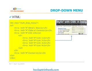 DROP-DOWN MENU
HTML:
<div class="multi_drop_menus">
<ul>
<li><a href="#">What's New</a></li>
<li><a href="#">Table of Contents</a></li>
<li><a href="#">CSS Links</a>
<ul>
<li><a href="#">Link 1</a></li>
<li><a href="#">Link 2</a></li>
<li><a href="#">Link 3</a></li>
<li><a href="#">Link 4</a></li>
</ul>
</li>
<li><a href="#">Contact Us</a></li>
</ul>
</div>
Bài 7 - Xây dựng website
<div class="multi_drop_menus">
<ul>
<li><a href="#">What's New</a></li>
<li><a href="#">Table of Contents</a></li>
<li><a href="#">CSS Links</a>
<ul>
<li><a href="#">Link 1</a></li>
<li><a href="#">Link 2</a></li>
<li><a href="#">Link 3</a></li>
<li><a href="#">Link 4</a></li>
</ul>
</li>
<li><a href="#">Contact Us</a></li>
</ul>
</div>
 