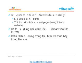 TỔNG KẾT
Trước khi thực hiện dự án website, cần chú ý:
Lập yêu cầu, nội dung
Thiết kế kiến trúc của webpage (trong toàn bộ
website)
Có thể sử dụng nhiều file CSS để import vào file
XHTML
Phân tách nội dung trong file .html và trình bày
trong file .css
Trước khi thực hiện dự án website, cần chú ý:
Lập yêu cầu, nội dung
Thiết kế kiến trúc của webpage (trong toàn bộ
website)
Có thể sử dụng nhiều file CSS để import vào file
XHTML
Phân tách nội dung trong file .html và trình bày
trong file .css
Bài 7 - Xây dựng website
 