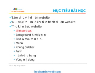 MỤC TIÊU BÀI HỌC
Làm việc với dự án website
Cấu trúc thư mục khi tiến hành dự án website
Tạo kiến trúc website
@import css
Background & màu nền
Text & màu văn bản
Menu
Khung Sidebar
Form
Đánh dấu trang
Vùng nội dung
Làm việc với dự án website
Cấu trúc thư mục khi tiến hành dự án website
Tạo kiến trúc website
@import css
Background & màu nền
Text & màu văn bản
Menu
Khung Sidebar
Form
Đánh dấu trang
Vùng nội dung
Bài 7 - Xây dựng website
 