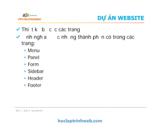 DỰ ÁN WEBSITE
Thiết kế bố cục các trang
Định nghĩa được những thành phần có trong các
trang:
Menu
Panel
Form
Sidebar
Header
Footer
Bài 7 - Xây dựng website
Thiết kế bố cục các trang
Định nghĩa được những thành phần có trong các
trang:
Menu
Panel
Form
Sidebar
Header
Footer
 