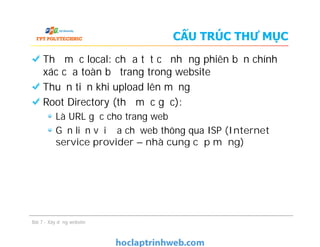 CẤU TRÚC THƯ MỤC
Thư mục local: chứa tất cả những phiên bản chính
xác của toàn bộ trang trong website
Thuận tiện khi upload lên mạng
Root Directory (thư mục gốc):
Là URL gốc cho trang web
Gắn liền với địa chỉ web thông qua ISP (Internet
service provider – nhà cung cấp mạng)
Bài 7 - Xây dựng website
Thư mục local: chứa tất cả những phiên bản chính
xác của toàn bộ trang trong website
Thuận tiện khi upload lên mạng
Root Directory (thư mục gốc):
Là URL gốc cho trang web
Gắn liền với địa chỉ web thông qua ISP (Internet
service provider – nhà cung cấp mạng)
 