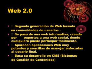 Web 2.0
•  Segunda generación de Web basada
en comunidades de usuarios .
•  Se pasa de una web informativa, creada
por
expertos a una web social, donde
cualquiera puede participar fácilmente.
•  Aparecen aplicaciones Web muy
potentes y sencillas de manejar enfocadas
al usuario final.
•  Basa su desarrollo en CMS (Sistemas
de Gestión de Contenidos)

 