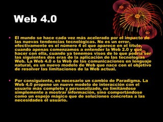 Web 4.0
•

El mundo se hace cada vez más acelerado por el impacto de
las nuevas tendencias tecnológicas. No es un error,
efectivamente es el número 4 el que aparece en el título,
cuando apenas comenzamos a entender la Web 2.0 y qué
hacer con ella, cuando ya tenemos visos de lo que podría ser
las siguientes dos eras de la aplicación de las tecnologías
Web. La Web 4.0 o la Web de las comunicaciones en lenguaje
natural, es un nuevo modelo de Web que nace con el objetivo
de resolver las limitaciones de la Web actual.

•

Por consiguiente, es necesario un cambio de Paradigma. La
Web 4.0 propone un nuevo modelo de interacción con el
usuario más completo y personalizado, no limitándose
simplemente a mostrar información, sino comportándose
como un espejo mágico que de soluciones concretas a las
necesidades el usuario.

 