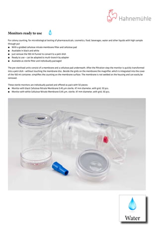 Monitors ready to use
For colony counting, for microbiological testing of pharmaceuticals, cosmetics, food, beverages, water and other liquids with high sample
through put
́́ With a gridded cellulose nitrate membrane filter and cellulose pad
́́ Available in black and white
́́ Just remove the 100 ml funnel to convert to a petri dish
́́ Ready to use – can be adapted to multi-branch by adapter
́́ Available as sterile filter and individually packaged
The pre-sterilised units consist of a membrane and a cellulose pad underneath. After the filtration step the monitor is quickly transformed
into a petri dish - without touching the membrane disc. Beside the grids on the membrane the magnifier, which is integrated into the cover
of the 100 ml container, simplifies the counting on the membrane surface. The membrane is not welded on the housing and can easily be
removed.
These sterile monitors are individually packed and offered as pack with 50 pieces:
́́ Monitor with black Cellulose Nitrate Membrane 0.45 µm sterile, 47 mm diameter, with grid, 50 pcs.
́́ Monitor with white Cellulose Nitrate Membrane 0.45 µm, sterile, 47 mm diameter, with grid, 50 pcs.
Water
 