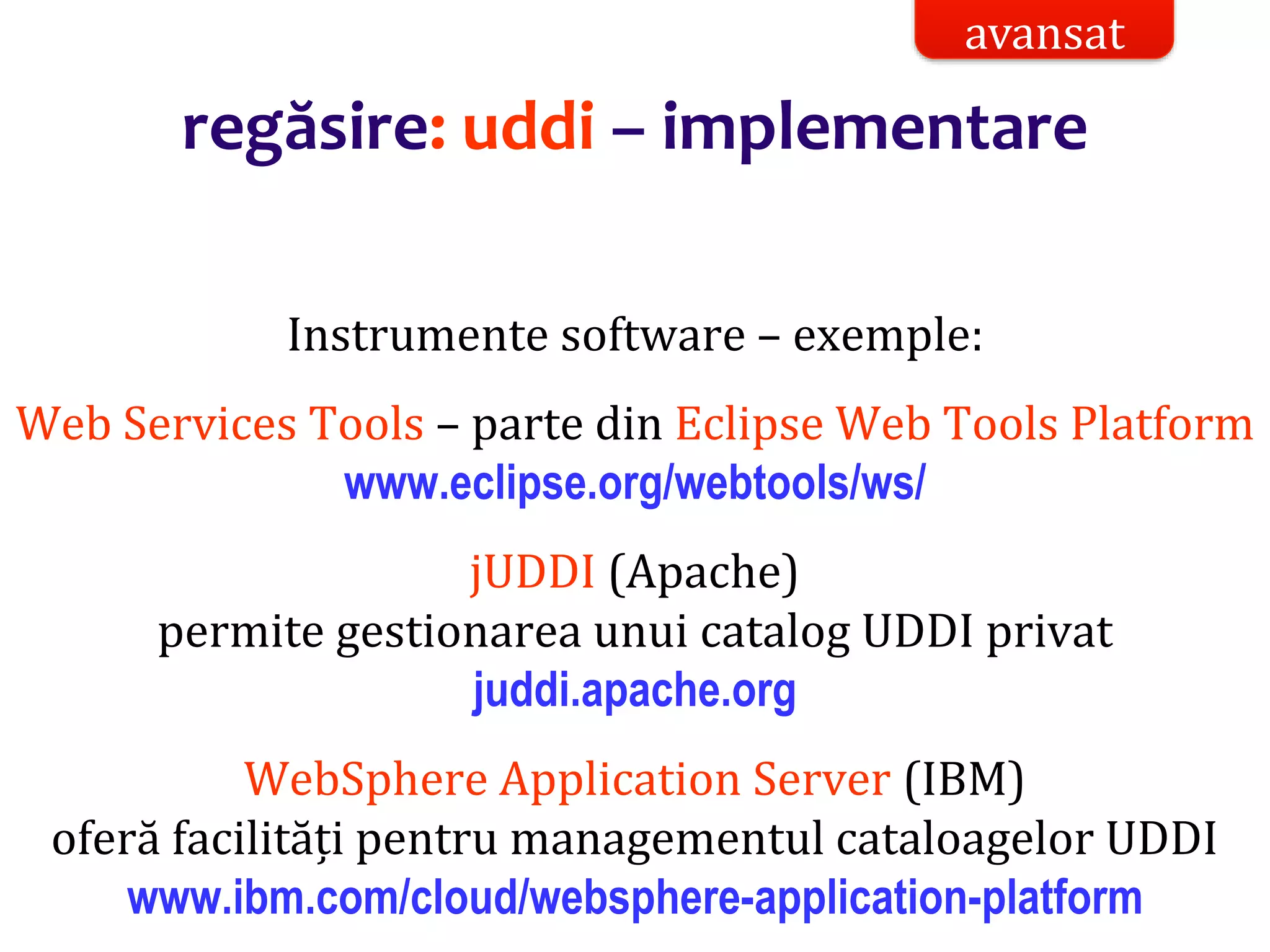 Dr.SabinBuragaprofs.info.uaic.ro/~busaco/
regăsire: uddi – implementare
Instrumente software – exemple:
Web Services Tools – parte din Eclipse Web Tools Platform
www.eclipse.org/webtools/ws/
jUDDI (Apache)
permite gestionarea unui catalog UDDI privat
juddi.apache.org
WebSphere Application Server (IBM)
oferă facilități pentru managementul cataloagelor UDDI
www.ibm.com/cloud/websphere-application-platform
avansat
 