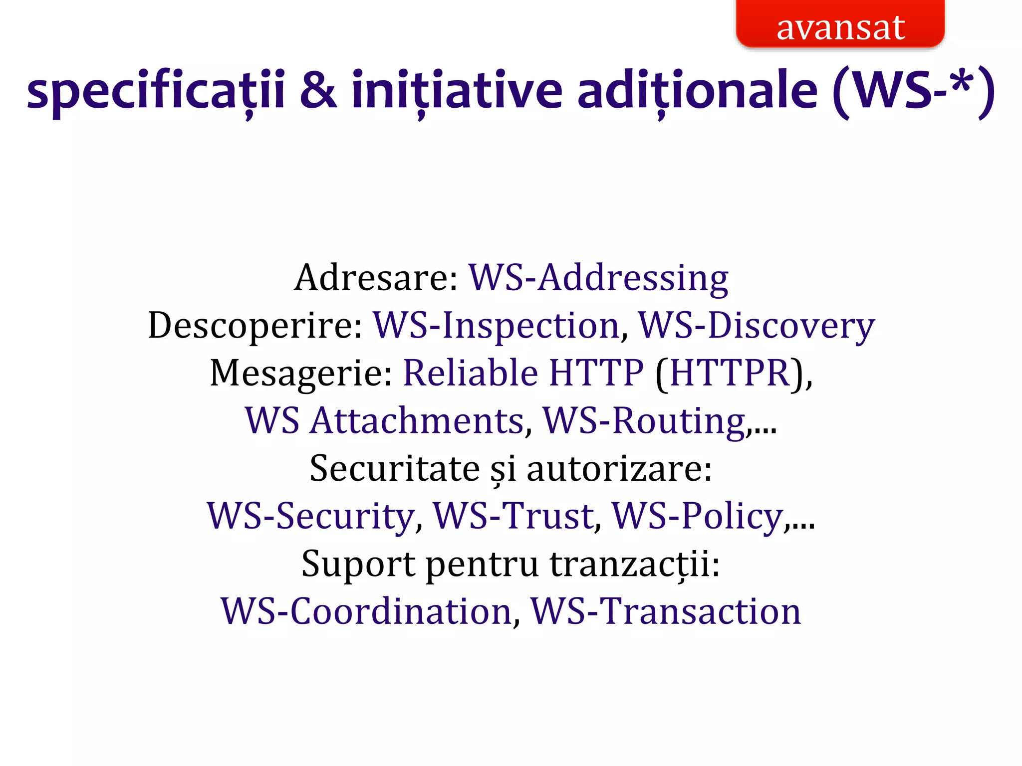 Dr.SabinBuragaprofs.info.uaic.ro/~busaco/
specificații & inițiative adiționale (WS-*)
Adresare: WS-Addressing
Descoperire: WS-Inspection, WS-Discovery
Mesagerie: Reliable HTTP (HTTPR),
WS Attachments, WS-Routing,...
Securitate și autorizare:
WS-Security, WS-Trust, WS-Policy,...
Suport pentru tranzacții:
WS-Coordination, WS-Transaction
avansat
 