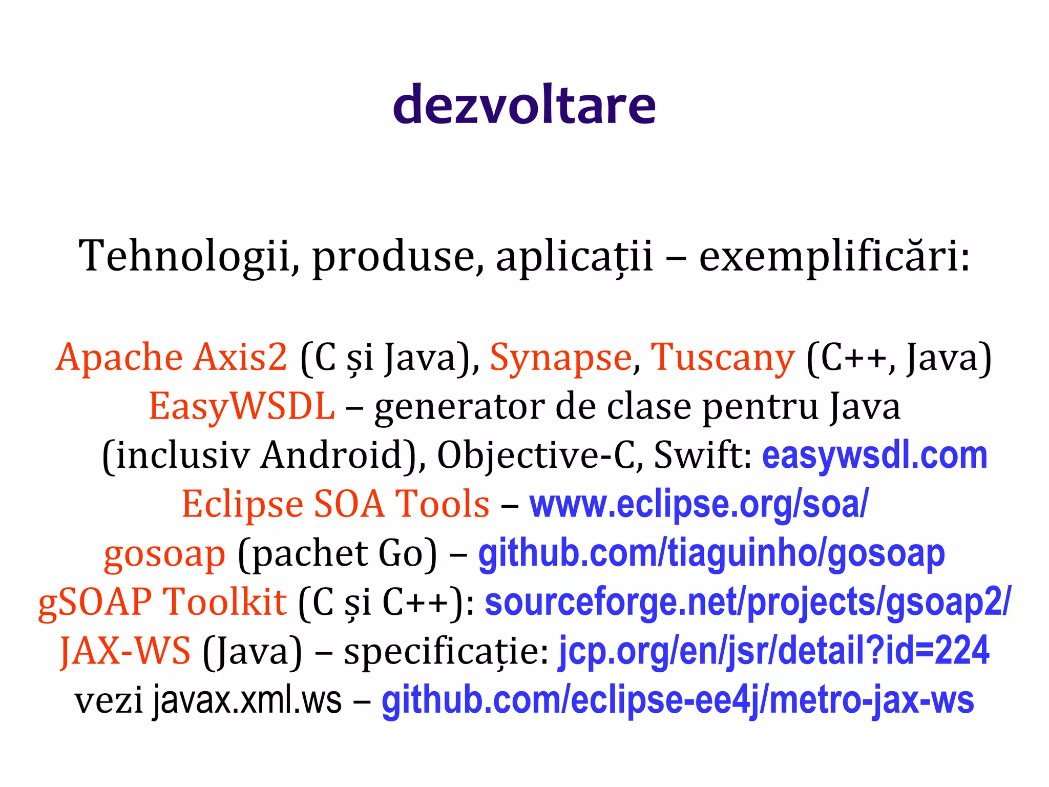 Dr.SabinBuragaprofs.info.uaic.ro/~busaco/
dezvoltare
Tehnologii, produse, aplicații – exemplificări:
Apache Axis2 (C și Java), Synapse, Tuscany (C++, Java)
EasyWSDL – generator de clase pentru Java
(inclusiv Android), Objective-C, Swift: easywsdl.com
Eclipse SOA Tools – www.eclipse.org/soa/
gosoap (pachet Go) – github.com/tiaguinho/gosoap
gSOAP Toolkit (C și C++): sourceforge.net/projects/gsoap2/
JAX-WS (Java) – specificație: jcp.org/en/jsr/detail?id=224
vezi javax.xml.ws – github.com/eclipse-ee4j/metro-jax-ws
 