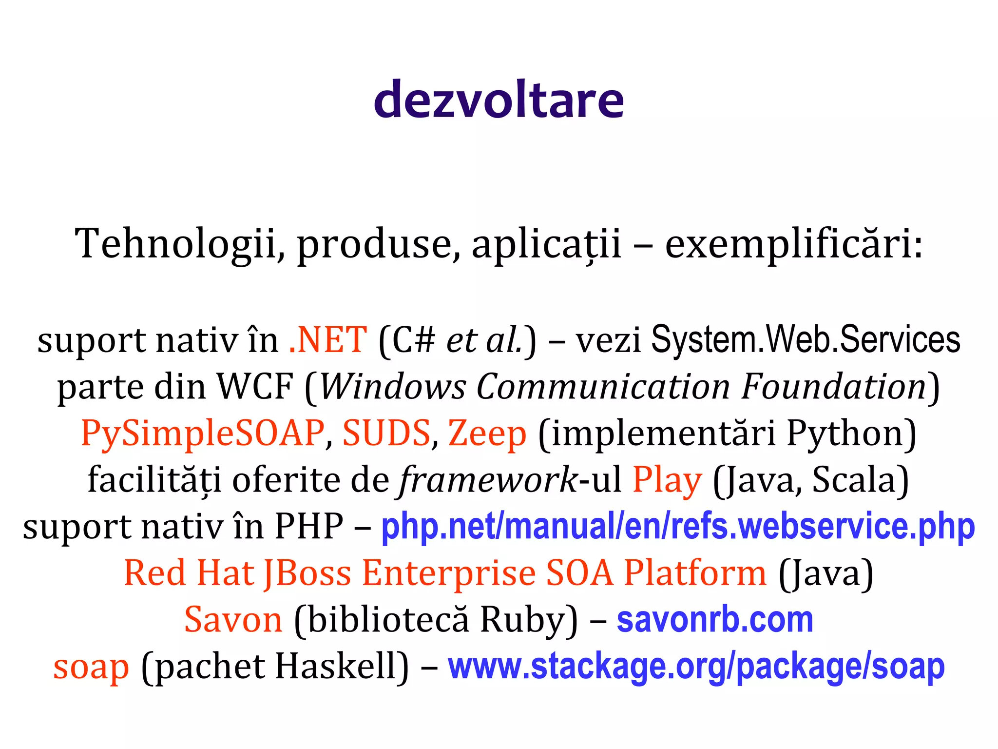 Dr.SabinBuragaprofs.info.uaic.ro/~busaco/
dezvoltare
Tehnologii, produse, aplicații – exemplificări:
suport nativ în .NET (C# et al.) – vezi System.Web.Services
parte din WCF (Windows Communication Foundation)
PySimpleSOAP, SUDS, Zeep (implementări Python)
facilități oferite de framework-ul Play (Java, Scala)
suport nativ în PHP – php.net/manual/en/refs.webservice.php
Red Hat JBoss Enterprise SOA Platform (Java)
Savon (bibliotecă Ruby) – savonrb.com
soap (pachet Haskell) – www.stackage.org/package/soap
 