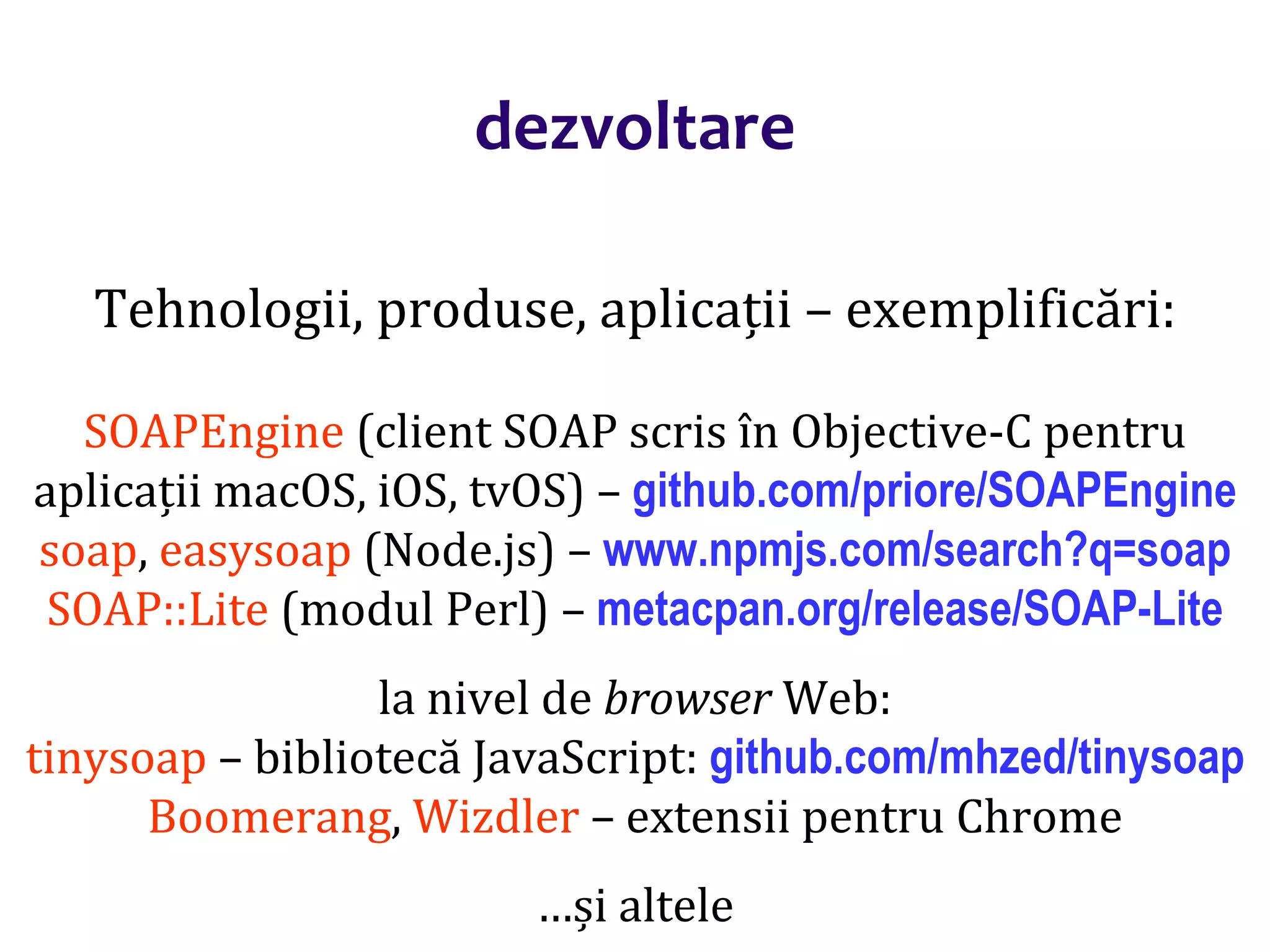 Dr.SabinBuragaprofs.info.uaic.ro/~busaco/
dezvoltare
Tehnologii, produse, aplicații – exemplificări:
SOAPEngine (client SOAP scris în Objective-C pentru
aplicații macOS, iOS, tvOS) – github.com/priore/SOAPEngine
soap, easysoap (Node.js) – www.npmjs.com/search?q=soap
SOAP::Lite (modul Perl) – metacpan.org/release/SOAP-Lite
la nivel de browser Web:
tinysoap – bibliotecă JavaScript: github.com/mhzed/tinysoap
Boomerang, Wizdler – extensii pentru Chrome
…și altele
 