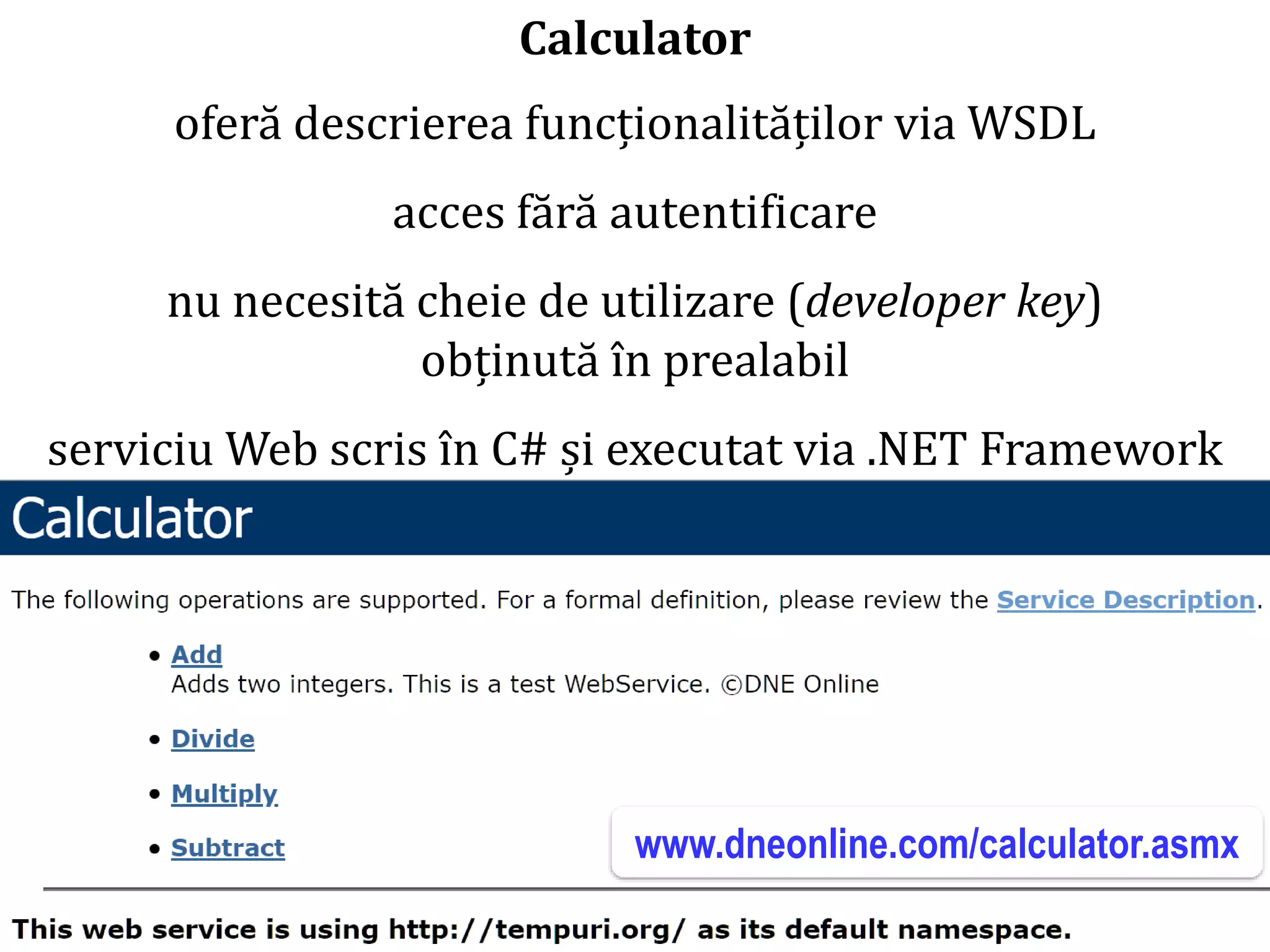 Dr.SabinBuragaprofs.info.uaic.ro/~busaco/
Calculator
oferă descrierea funcționalităților via WSDL
acces fără autentificare
nu necesită cheie de utilizare (developer key)
obținută în prealabil
serviciu Web scris în C# și executat via .NET Framework
www.dneonline.com/calculator.asmx
 