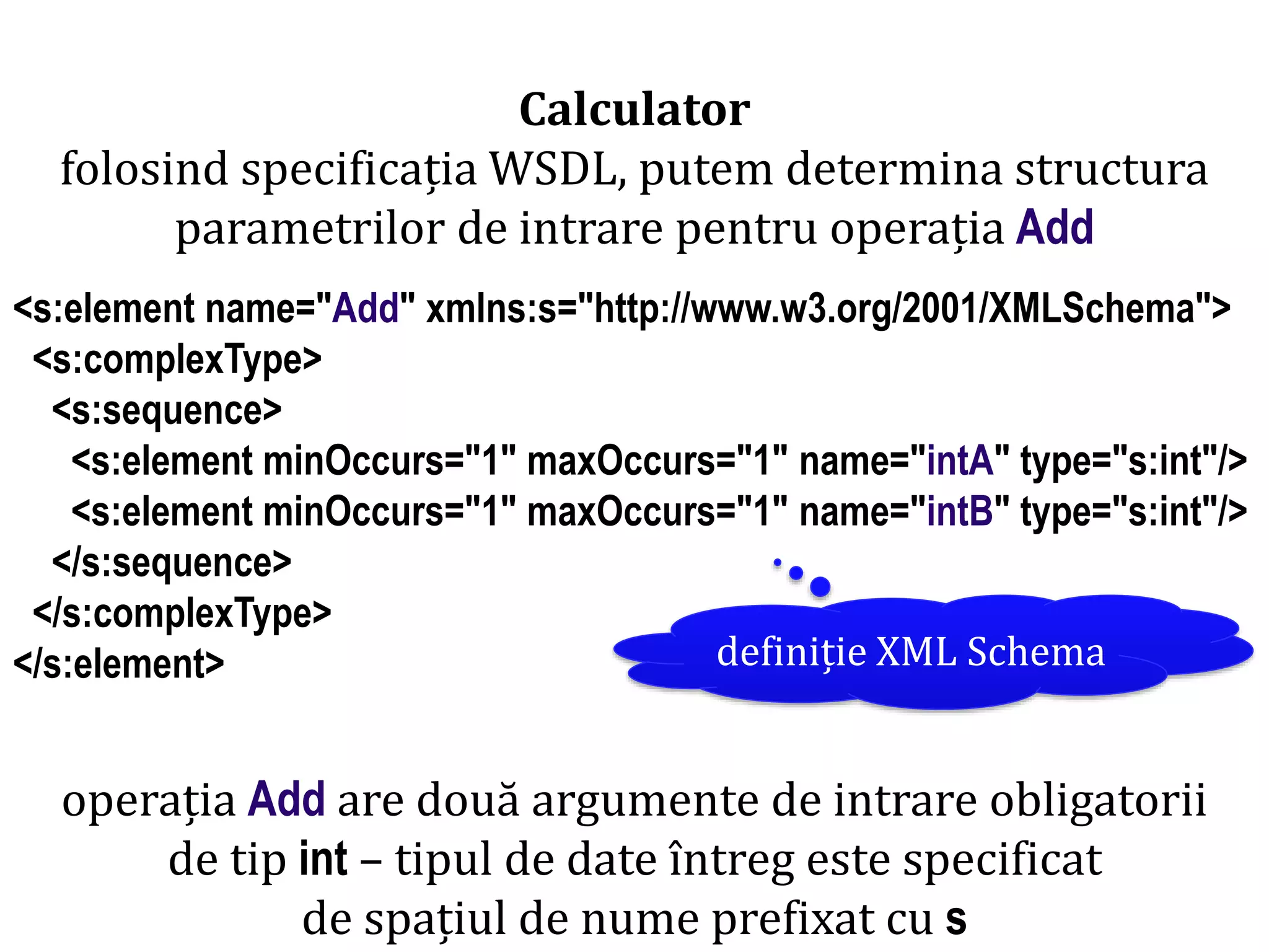 Dr.SabinBuragaprofs.info.uaic.ro/~busaco/
Calculator
folosind specificația WSDL, putem determina structura
parametrilor de intrare pentru operația Add
<s:element name="Add" xmlns:s="http://www.w3.org/2001/XMLSchema">
<s:complexType>
<s:sequence>
<s:element minOccurs="1" maxOccurs="1" name="intA" type="s:int"/>
<s:element minOccurs="1" maxOccurs="1" name="intB" type="s:int"/>
</s:sequence>
</s:complexType>
</s:element> definiție XML Schema
operația Add are două argumente de intrare obligatorii
de tip int – tipul de date întreg este specificat
de spațiul de nume prefixat cu s
 