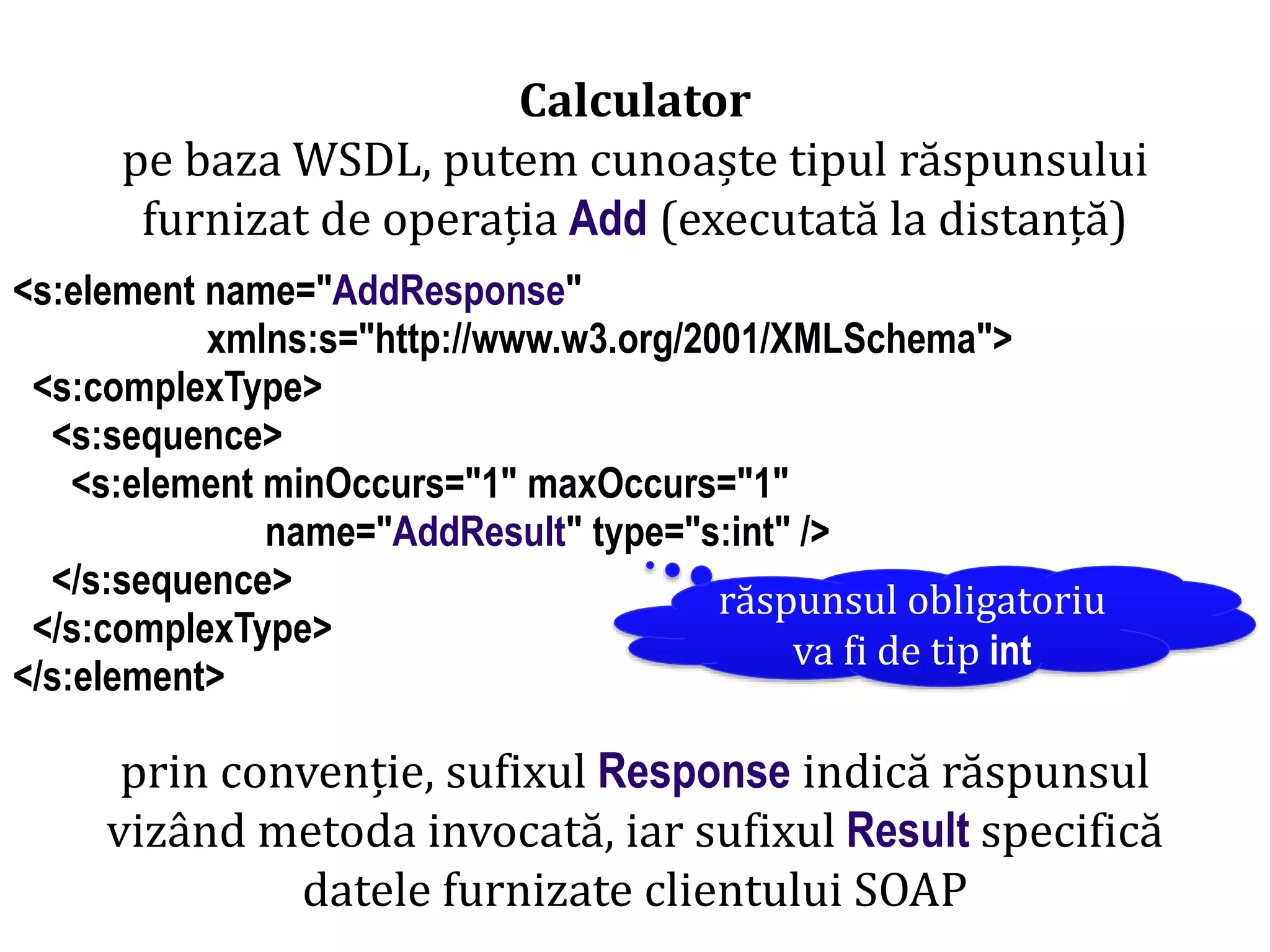 Dr.SabinBuragaprofs.info.uaic.ro/~busaco/
Calculator
pe baza WSDL, putem cunoaște tipul răspunsului
furnizat de operația Add (executată la distanță)
<s:element name="AddResponse"
xmlns:s="http://www.w3.org/2001/XMLSchema">
<s:complexType>
<s:sequence>
<s:element minOccurs="1" maxOccurs="1"
name="AddResult" type="s:int" />
</s:sequence>
</s:complexType>
</s:element>
prin convenție, sufixul Response indică răspunsul
vizând metoda invocată, iar sufixul Result specifică
datele furnizate clientului SOAP
răspunsul obligatoriu
va fi de tip int
 