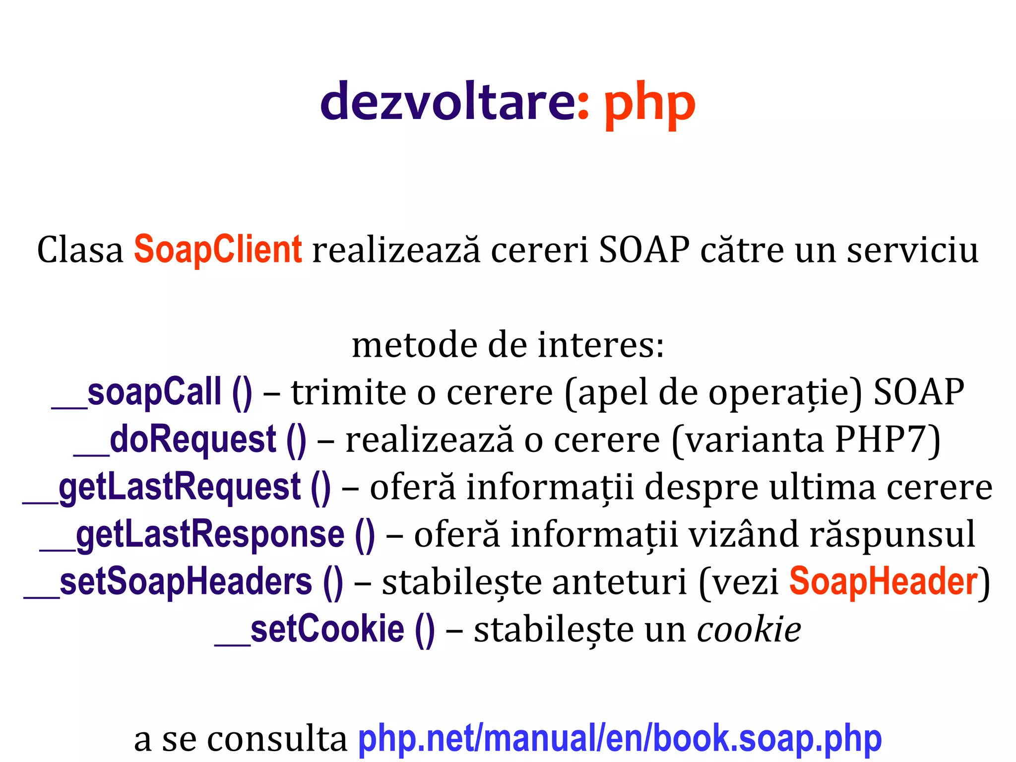Dr.SabinBuragaprofs.info.uaic.ro/~busaco/
dezvoltare: php
Clasa SoapClient realizează cereri SOAP către un serviciu
metode de interes:
__soapCall () – trimite o cerere (apel de operație) SOAP
__doRequest () – realizează o cerere (varianta PHP7)
__getLastRequest () – oferă informații despre ultima cerere
__getLastResponse () – oferă informații vizând răspunsul
__setSoapHeaders () – stabilește anteturi (vezi SoapHeader)
__setCookie () – stabilește un cookie
a se consulta php.net/manual/en/book.soap.php
 