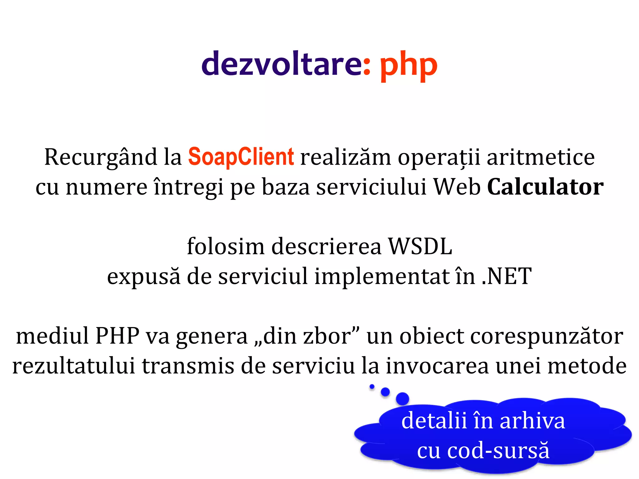 Dr.SabinBuragaprofs.info.uaic.ro/~busaco/
dezvoltare: php
Recurgând la SoapClient realizăm operații aritmetice
cu numere întregi pe baza serviciului Web Calculator
folosim descrierea WSDL
expusă de serviciul implementat în .NET
mediul PHP va genera „din zbor” un obiect corespunzător
rezultatului transmis de serviciu la invocarea unei metode
detalii în arhiva
cu cod-sursă
 