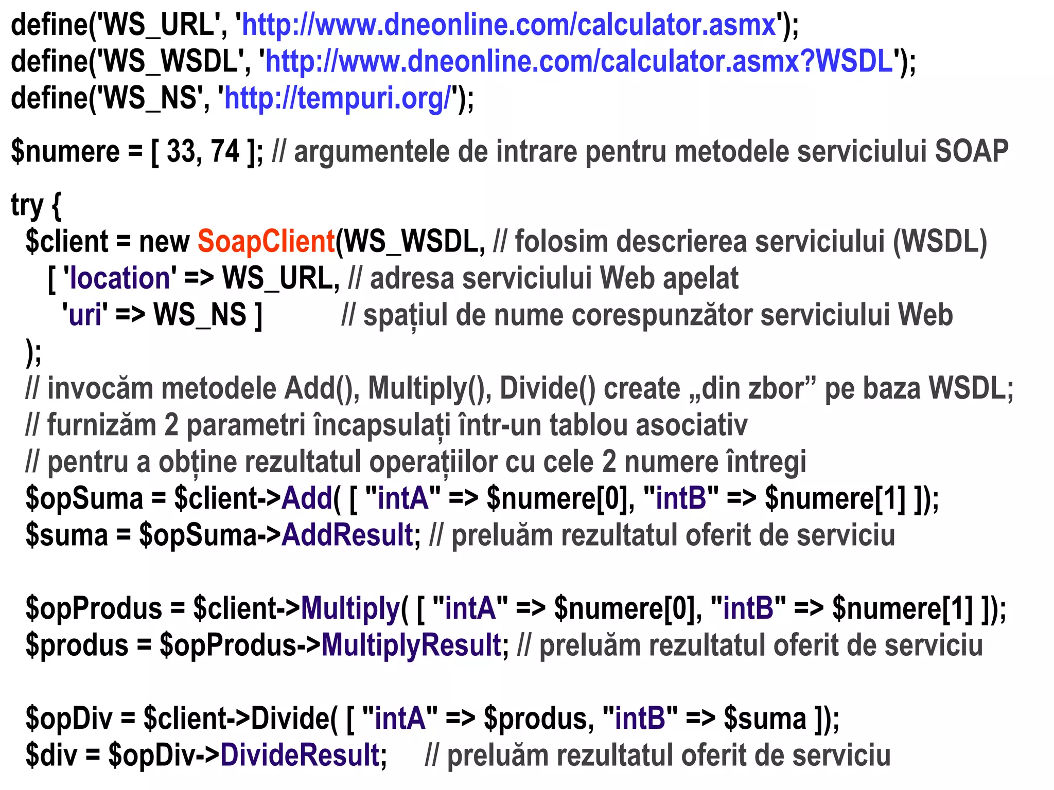 Dr.SabinBuragaprofs.info.uaic.ro/~busaco/
dezvoltare: php
define('WS_URL', 'http://www.dneonline.com/calculator.asmx');
define('WS_WSDL', 'http://www.dneonline.com/calculator.asmx?WSDL');
define('WS_NS', 'http://tempuri.org/');
$numere = [ 33, 74 ]; // argumentele de intrare pentru metodele serviciului SOAP
try {
$client = new SoapClient(WS_WSDL, // folosim descrierea serviciului (WSDL)
[ 'location' => WS_URL, // adresa serviciului Web apelat
'uri' => WS_NS ] // spațiul de nume corespunzător serviciului Web
);
// invocăm metodele Add(), Multiply(), Divide() create „din zbor” pe baza WSDL;
// furnizăm 2 parametri încapsulați într-un tablou asociativ
// pentru a obține rezultatul operațiilor cu cele 2 numere întregi
$opSuma = $client->Add( [ "intA" => $numere[0], "intB" => $numere[1] ]);
$suma = $opSuma->AddResult; // preluăm rezultatul oferit de serviciu
$opProdus = $client->Multiply( [ "intA" => $numere[0], "intB" => $numere[1] ]);
$produs = $opProdus->MultiplyResult; // preluăm rezultatul oferit de serviciu
$opDiv = $client->Divide( [ "intA" => $produs, "intB" => $suma ]);
$div = $opDiv->DivideResult; // preluăm rezultatul oferit de serviciu
 