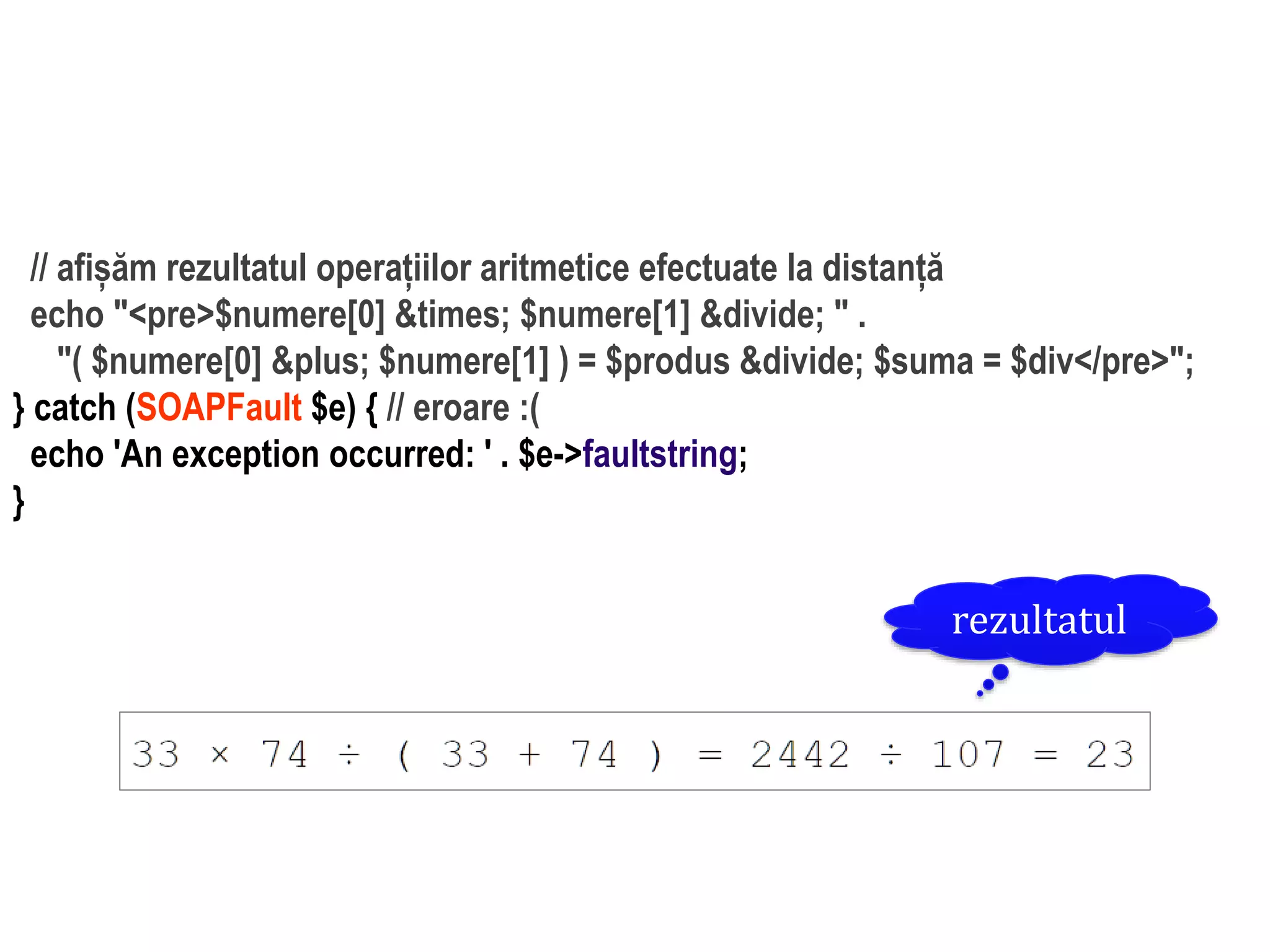 Dr.SabinBuragaprofs.info.uaic.ro/~busaco/
dezvoltare: php
// afișăm rezultatul operațiilor aritmetice efectuate la distanță
echo "<pre>$numere[0] &times; $numere[1] &divide; " .
"( $numere[0] &plus; $numere[1] ) = $produs &divide; $suma = $div</pre>";
} catch (SOAPFault $e) { // eroare :(
echo 'An exception occurred: ' . $e->faultstring;
}
rezultatul
 