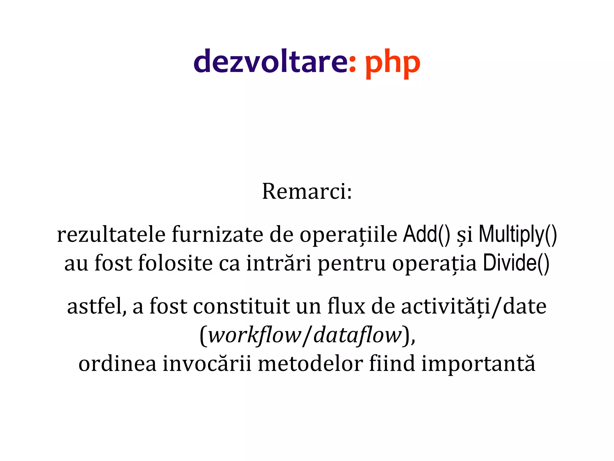Dr.SabinBuragaprofs.info.uaic.ro/~busaco/
dezvoltare: php
Remarci:
rezultatele furnizate de operațiile Add() și Multiply()
au fost folosite ca intrări pentru operația Divide()
astfel, a fost constituit un flux de activități/date
(workflow/dataflow),
ordinea invocării metodelor fiind importantă
 