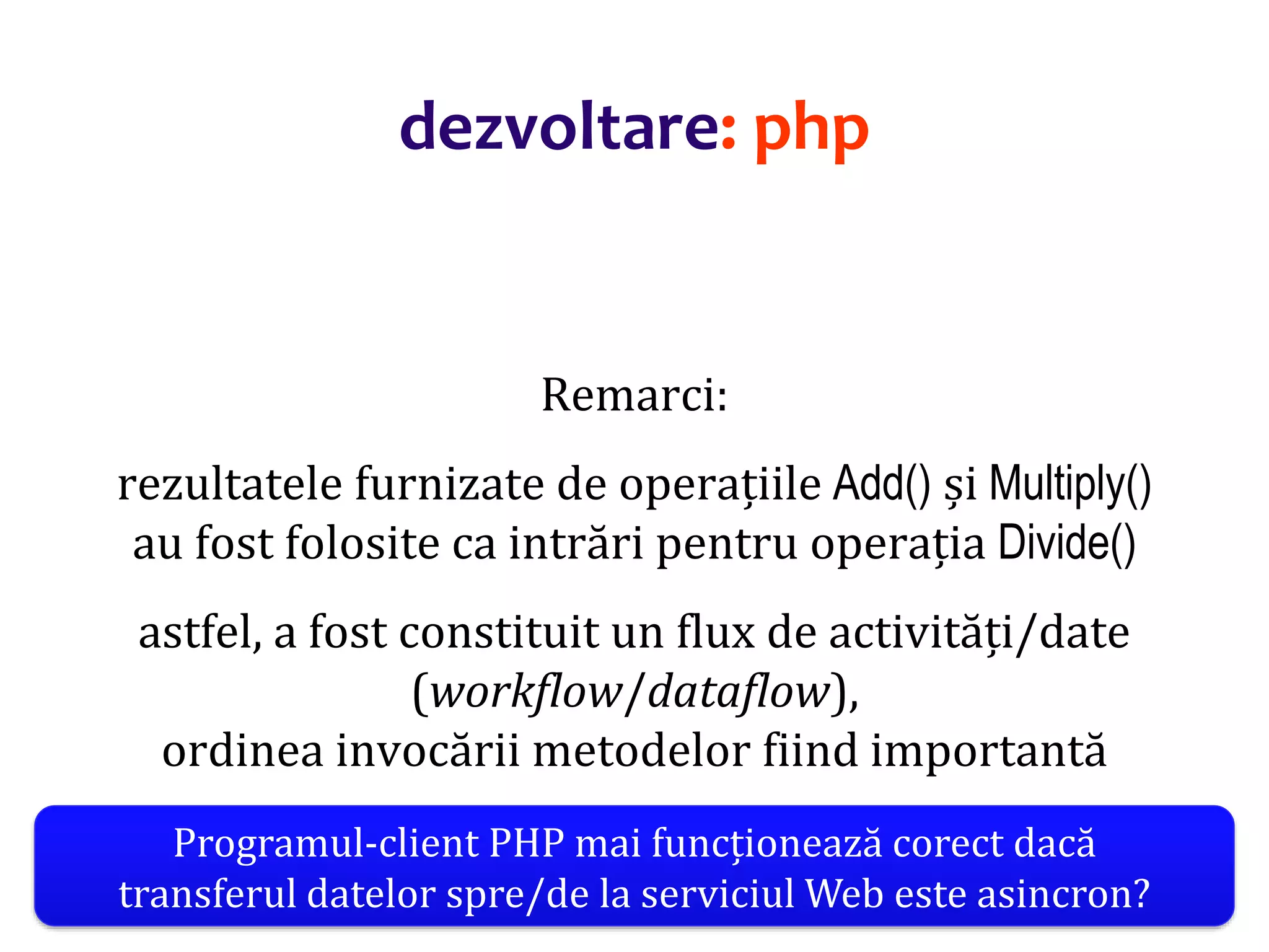 Dr.SabinBuragaprofs.info.uaic.ro/~busaco/
dezvoltare: php
Remarci:
rezultatele furnizate de operațiile Add() și Multiply()
au fost folosite ca intrări pentru operația Divide()
astfel, a fost constituit un flux de activități/date
(workflow/dataflow),
ordinea invocării metodelor fiind importantă
Programul-client PHP mai funcționează corect dacă
transferul datelor spre/de la serviciul Web este asincron?
 