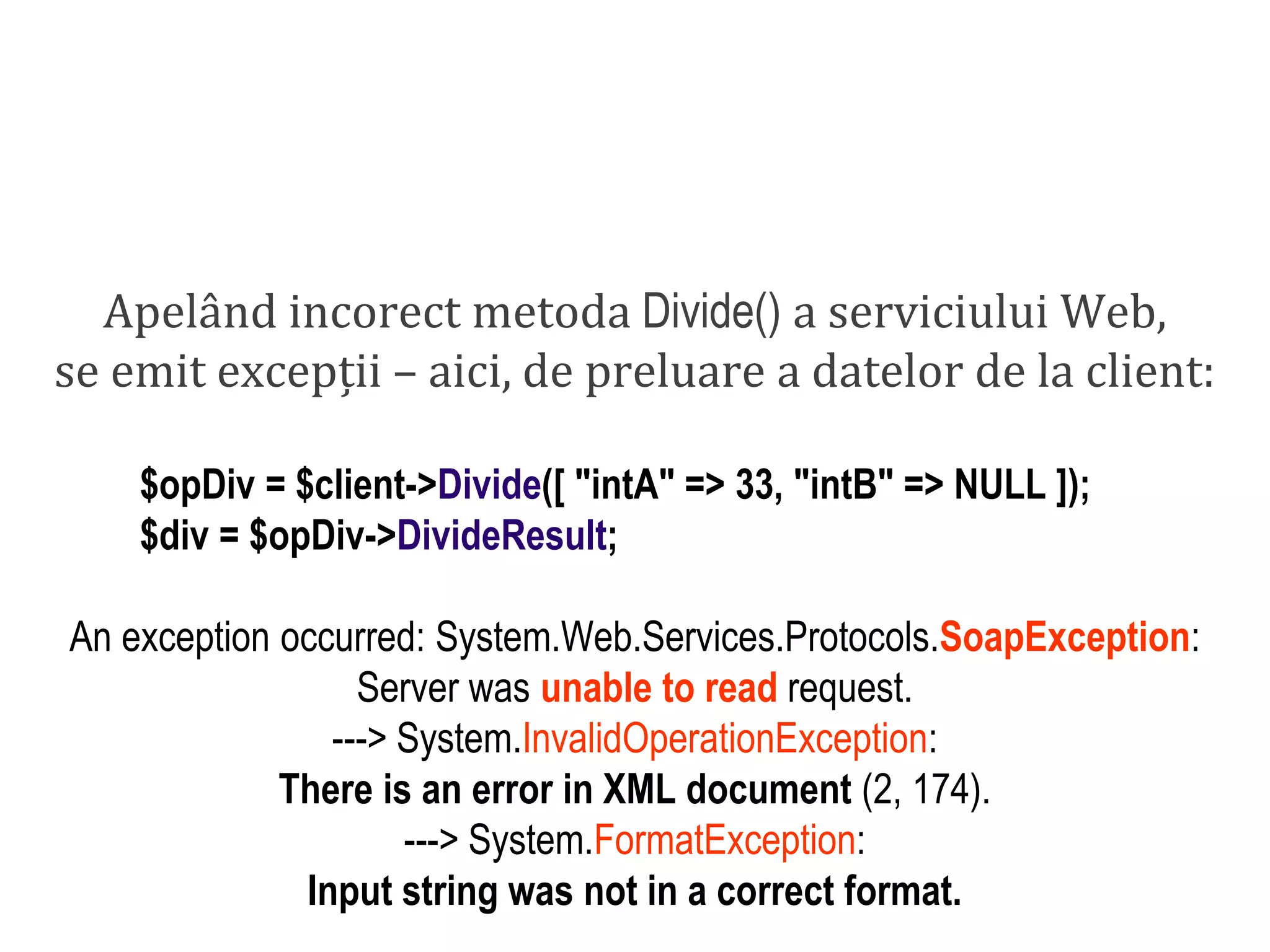 Dr.SabinBuragaprofs.info.uaic.ro/~busaco/
dezvoltare: php
Apelând incorect metoda Divide() a serviciului Web,
se emit excepții – aici, de preluare a datelor de la client:
$opDiv = $client->Divide([ "intA" => 33, "intB" => NULL ]);
$div = $opDiv->DivideResult;
An exception occurred: System.Web.Services.Protocols.SoapException:
Server was unable to read request.
---> System.InvalidOperationException:
There is an error in XML document (2, 174).
---> System.FormatException:
Input string was not in a correct format.
 