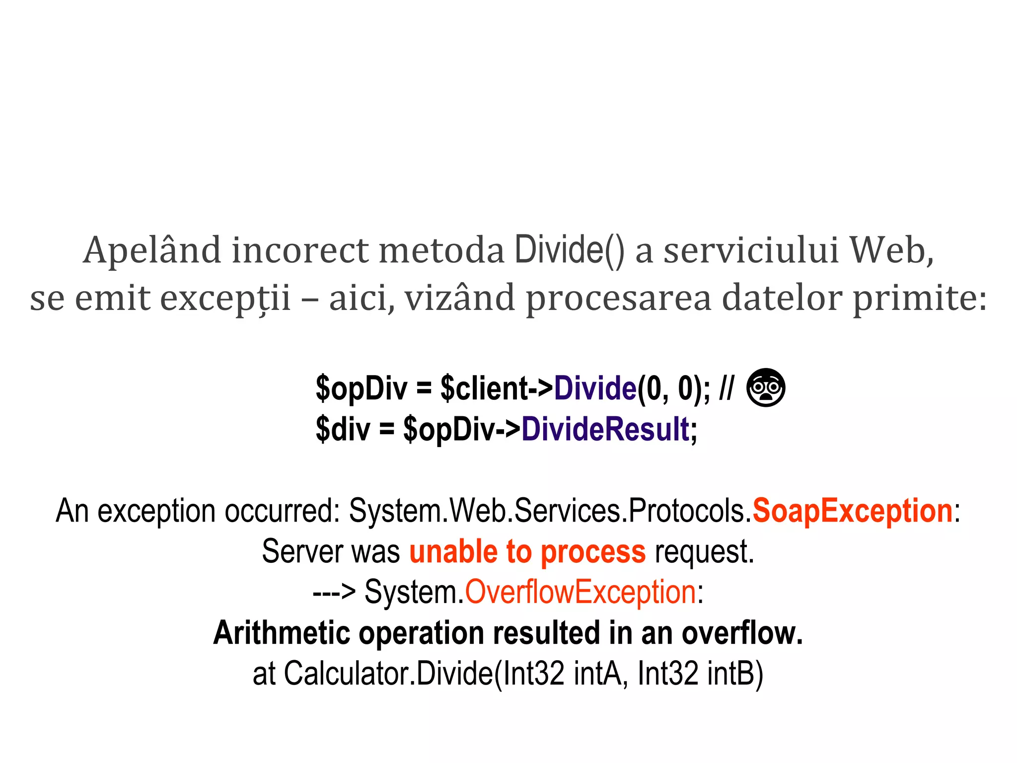Dr.SabinBuragaprofs.info.uaic.ro/~busaco/
dezvoltare: php
Apelând incorect metoda Divide() a serviciului Web,
se emit excepții – aici, vizând procesarea datelor primite:
$opDiv = $client->Divide(0, 0); // 😨
$div = $opDiv->DivideResult;
An exception occurred: System.Web.Services.Protocols.SoapException:
Server was unable to process request.
---> System.OverflowException:
Arithmetic operation resulted in an overflow.
at Calculator.Divide(Int32 intA, Int32 intB)
 