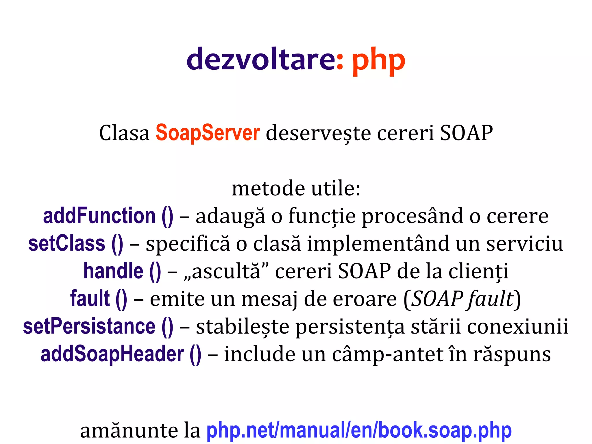 Dr.SabinBuragaprofs.info.uaic.ro/~busaco/
dezvoltare: php
Clasa SoapServer deservește cereri SOAP
metode utile:
addFunction () – adaugă o funcție procesând o cerere
setClass () – specifică o clasă implementând un serviciu
handle () – „ascultă” cereri SOAP de la clienți
fault () – emite un mesaj de eroare (SOAP fault)
setPersistance () – stabilește persistența stării conexiunii
addSoapHeader () – include un câmp-antet în răspuns
amănunte la php.net/manual/en/book.soap.php
 