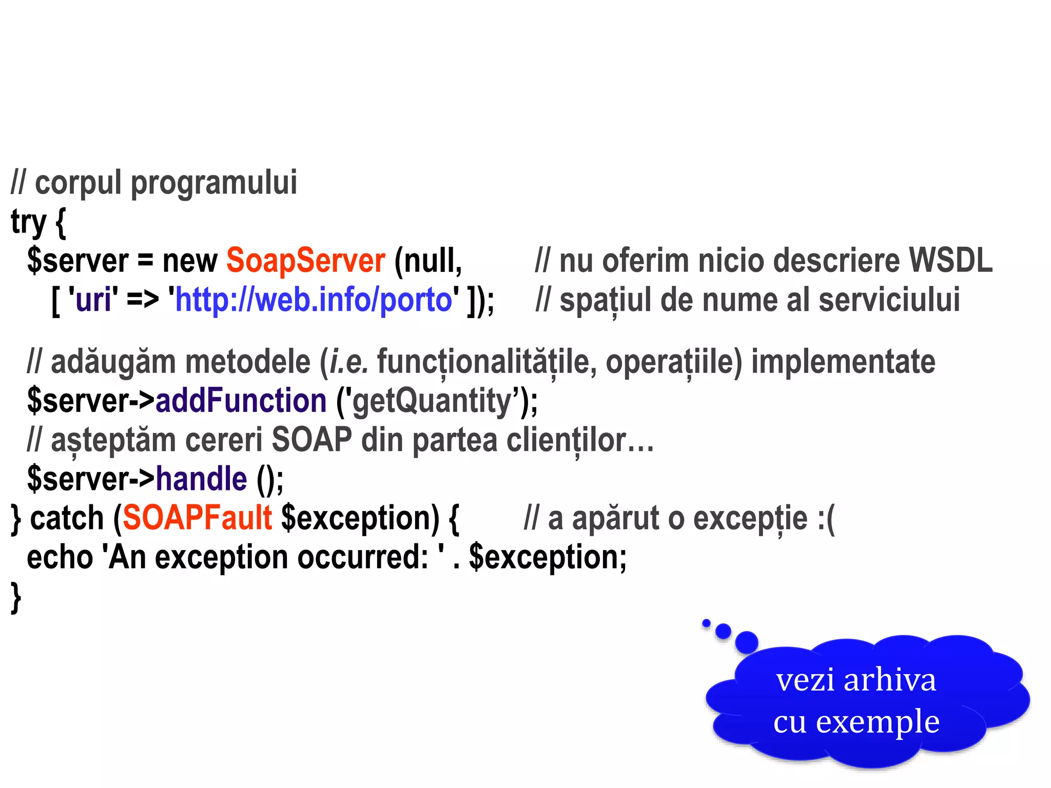 Dr.SabinBuragaprofs.info.uaic.ro/~busaco/
dezvoltare: php
// corpul programului
try {
$server = new SoapServer (null, // nu oferim nicio descriere WSDL
[ 'uri' => 'http://web.info/porto' ]); // spațiul de nume al serviciului
// adăugăm metodele (i.e. funcționalitățile, operațiile) implementate
$server->addFunction ('getQuantity’);
// așteptăm cereri SOAP din partea clienților…
$server->handle ();
} catch (SOAPFault $exception) { // a apărut o excepție :(
echo 'An exception occurred: ' . $exception;
}
vezi arhiva
cu exemple
 