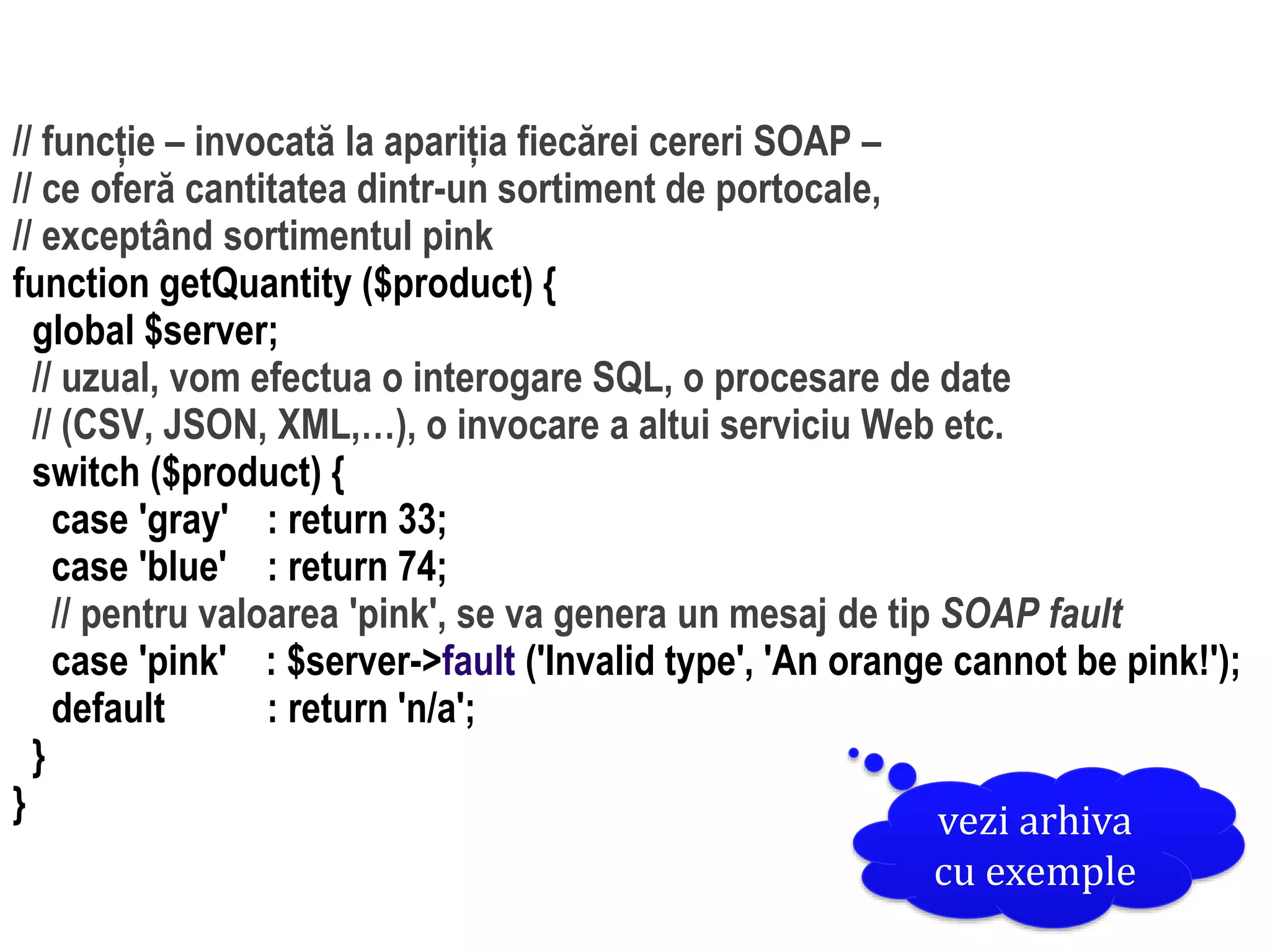 Dr.SabinBuragaprofs.info.uaic.ro/~busaco/
dezvoltare: php// funcție – invocată la apariția fiecărei cereri SOAP –
// ce oferă cantitatea dintr-un sortiment de portocale,
// exceptând sortimentul pink
function getQuantity ($product) {
global $server;
// uzual, vom efectua o interogare SQL, o procesare de date
// (CSV, JSON, XML,…), o invocare a altui serviciu Web etc.
switch ($product) {
case 'gray' : return 33;
case 'blue' : return 74;
// pentru valoarea 'pink', se va genera un mesaj de tip SOAP fault
case 'pink' : $server->fault ('Invalid type', 'An orange cannot be pink!');
default : return 'n/a';
}
} vezi arhiva
cu exemple
 