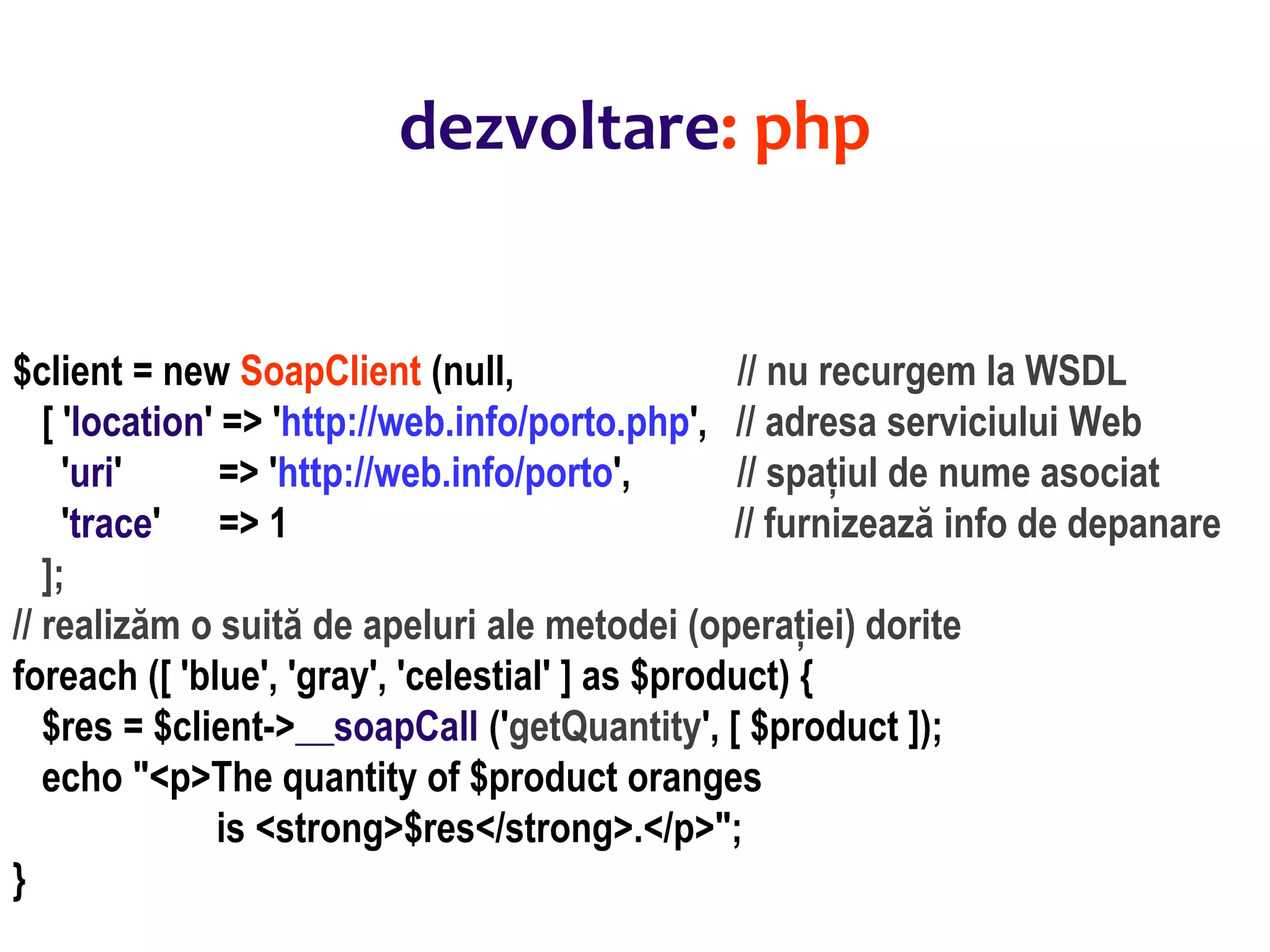 Dr.SabinBuragaprofs.info.uaic.ro/~busaco/
dezvoltare: php
$client = new SoapClient (null, // nu recurgem la WSDL
[ 'location' => 'http://web.info/porto.php', // adresa serviciului Web
'uri' => 'http://web.info/porto', // spațiul de nume asociat
'trace' => 1 // furnizează info de depanare
];
// realizăm o suită de apeluri ale metodei (operației) dorite
foreach ([ 'blue', 'gray', 'celestial' ] as $product) {
$res = $client->__soapCall ('getQuantity', [ $product ]);
echo "<p>The quantity of $product oranges
is <strong>$res</strong>.</p>";
}
 