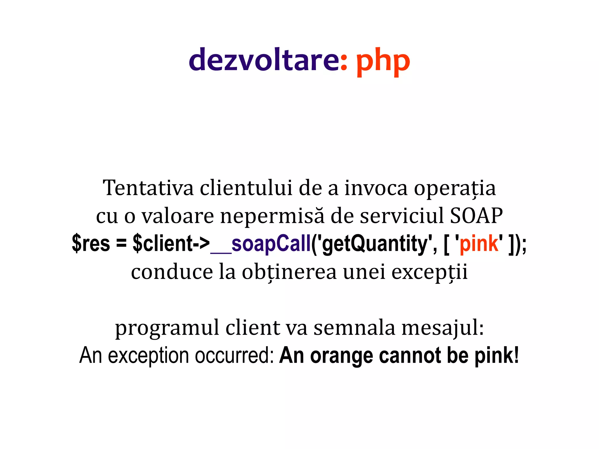 Dr.SabinBuragaprofs.info.uaic.ro/~busaco/
dezvoltare: php
Tentativa clientului de a invoca operația
cu o valoare nepermisă de serviciul SOAP
$res = $client->__soapCall('getQuantity', [ 'pink' ]);
conduce la obținerea unei excepții
programul client va semnala mesajul:
An exception occurred: An orange cannot be pink!
 