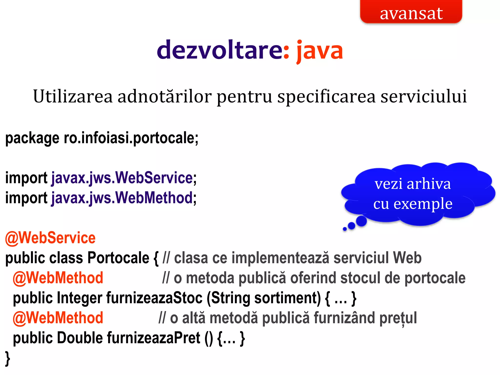 Dr.SabinBuragaprofs.info.uaic.ro/~busaco/
Utilizarea adnotărilor pentru specificarea serviciului
package ro.infoiasi.portocale;
import javax.jws.WebService;
import javax.jws.WebMethod;
@WebService
public class Portocale { // clasa ce implementează serviciul Web
@WebMethod // o metoda publică oferind stocul de portocale
public Integer furnizeazaStoc (String sortiment) { … }
@WebMethod // o altă metodă publică furnizând prețul
public Double furnizeazaPret () {… }
}
avansat
dezvoltare: java
vezi arhiva
cu exemple
 