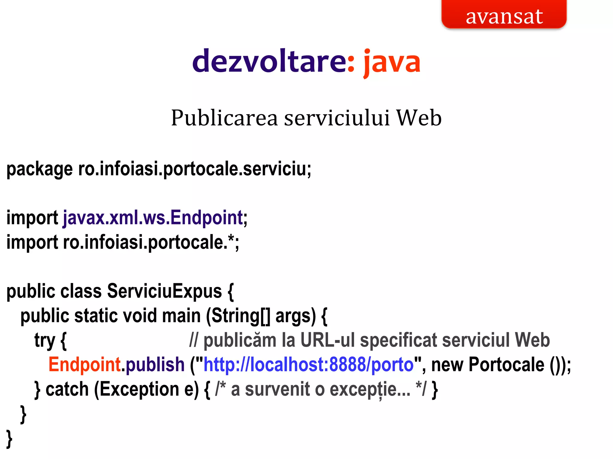 Dr.SabinBuragaprofs.info.uaic.ro/~busaco/
Publicarea serviciului Web
package ro.infoiasi.portocale.serviciu;
import javax.xml.ws.Endpoint;
import ro.infoiasi.portocale.*;
public class ServiciuExpus {
public static void main (String[] args) {
try { // publicăm la URL-ul specificat serviciul Web
Endpoint.publish ("http://localhost:8888/porto", new Portocale ());
} catch (Exception e) { /* a survenit o excepție... */ }
}
}
avansat
dezvoltare: java
 