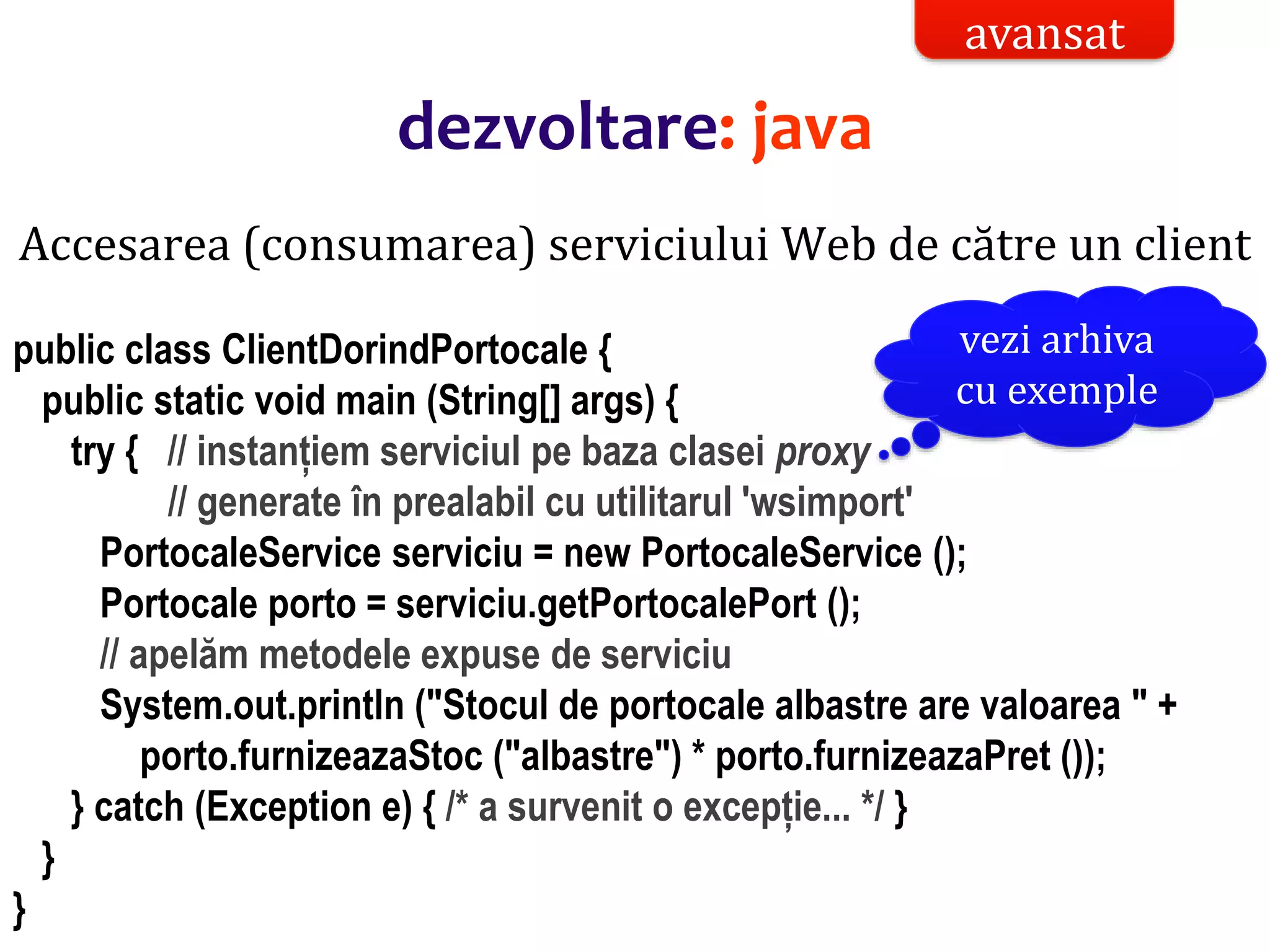 Dr.SabinBuragaprofs.info.uaic.ro/~busaco/
Accesarea (consumarea) serviciului Web de către un client
public class ClientDorindPortocale {
public static void main (String[] args) {
try { // instanțiem serviciul pe baza clasei proxy
// generate în prealabil cu utilitarul 'wsimport'
PortocaleService serviciu = new PortocaleService ();
Portocale porto = serviciu.getPortocalePort ();
// apelăm metodele expuse de serviciu
System.out.println ("Stocul de portocale albastre are valoarea " +
porto.furnizeazaStoc ("albastre") * porto.furnizeazaPret ());
} catch (Exception e) { /* a survenit o excepție... */ }
}
}
avansat
dezvoltare: java
vezi arhiva
cu exemple
 