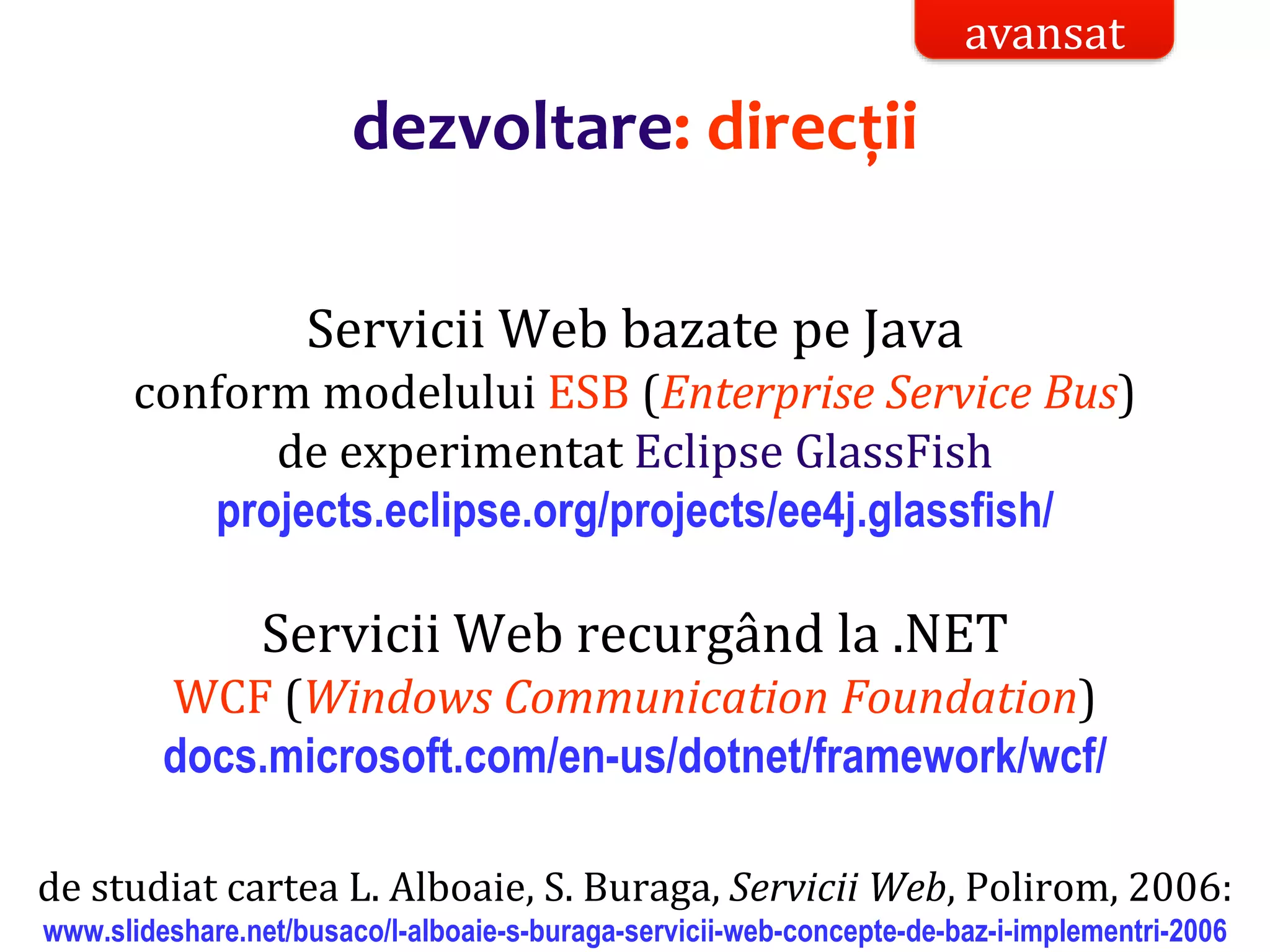 Dr.SabinBuragaprofs.info.uaic.ro/~busaco/
dezvoltare: direcții
Servicii Web bazate pe Java
conform modelului ESB (Enterprise Service Bus)
de experimentat Eclipse GlassFish
projects.eclipse.org/projects/ee4j.glassfish/
Servicii Web recurgând la .NET
WCF (Windows Communication Foundation)
docs.microsoft.com/en-us/dotnet/framework/wcf/
de studiat cartea L. Alboaie, S. Buraga, Servicii Web, Polirom, 2006:
www.slideshare.net/busaco/l-alboaie-s-buraga-servicii-web-concepte-de-baz-i-implementri-2006
avansat
 
