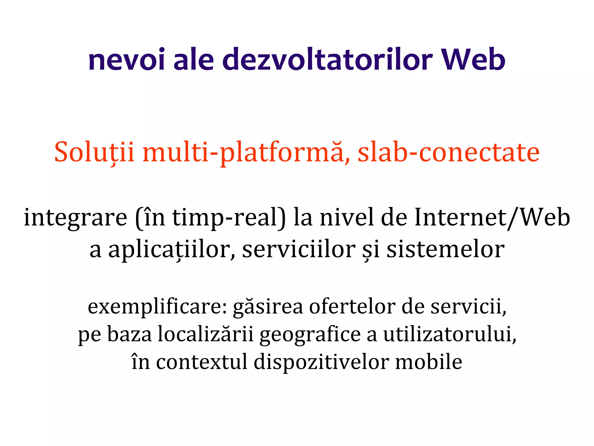 Dr.SabinBuragaprofs.info.uaic.ro/~busaco/
nevoi ale dezvoltatorilor Web
Soluții multi-platformă, slab-conectate
integrare (în timp-real) la nivel de Internet/Web
a aplicațiilor, serviciilor și sistemelor
exemplificare: găsirea ofertelor de servicii,
pe baza localizării geografice a utilizatorului,
în contextul dispozitivelor mobile
 