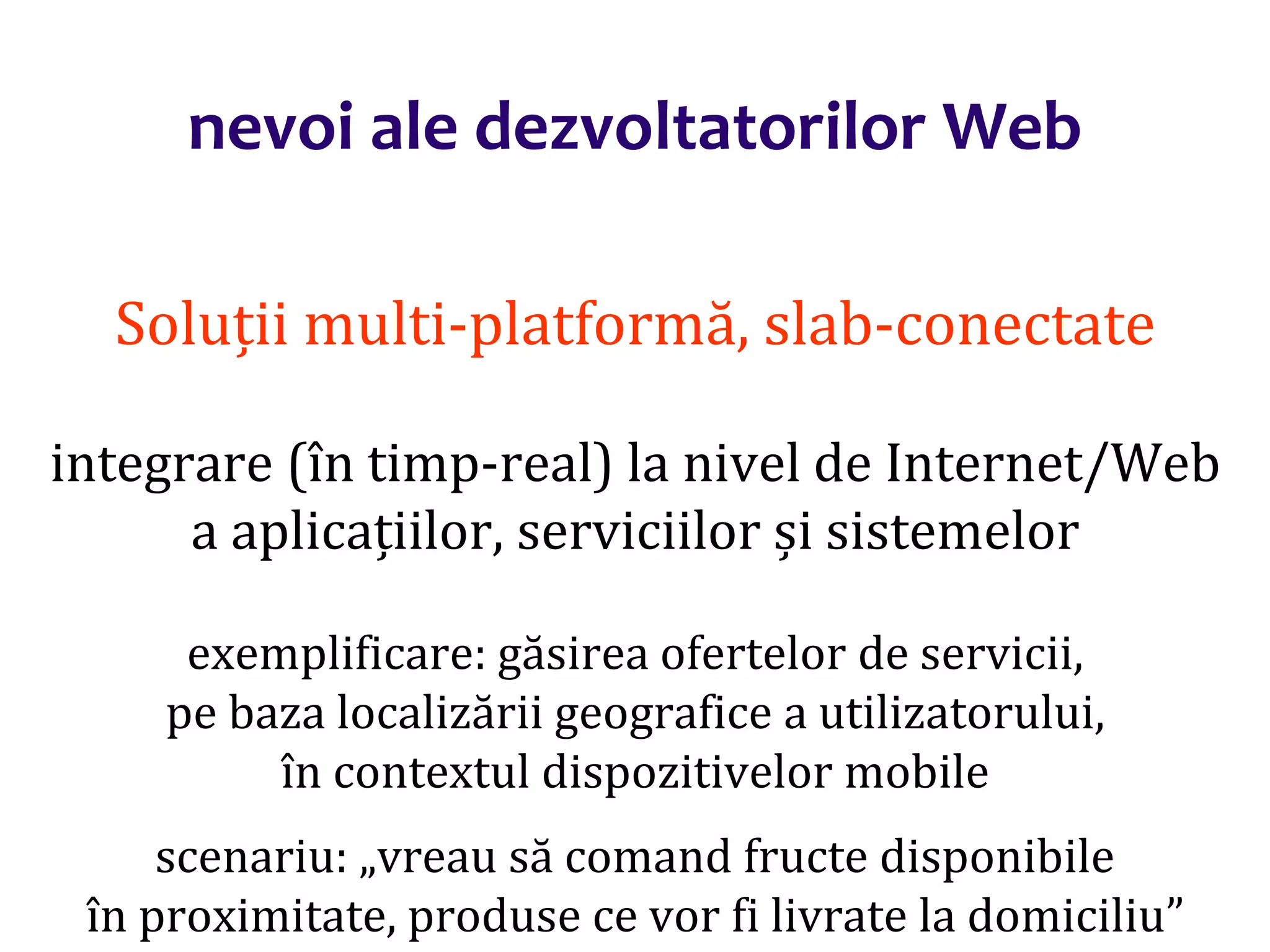 Dr.SabinBuragaprofs.info.uaic.ro/~busaco/
nevoi ale dezvoltatorilor Web
Soluții multi-platformă, slab-conectate
integrare (în timp-real) la nivel de Internet/Web
a aplicațiilor, serviciilor și sistemelor
exemplificare: găsirea ofertelor de servicii,
pe baza localizării geografice a utilizatorului,
în contextul dispozitivelor mobile
scenariu: „vreau să comand fructe disponibile
în proximitate, produse ce vor fi livrate la domiciliu”
 